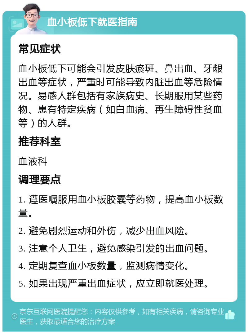 血小板低下就医指南 常见症状 血小板低下可能会引发皮肤瘀斑、鼻出血、牙龈出血等症状，严重时可能导致内脏出血等危险情况。易感人群包括有家族病史、长期服用某些药物、患有特定疾病（如白血病、再生障碍性贫血等）的人群。 推荐科室 血液科 调理要点 1. 遵医嘱服用血小板胶囊等药物，提高血小板数量。 2. 避免剧烈运动和外伤，减少出血风险。 3. 注意个人卫生，避免感染引发的出血问题。 4. 定期复查血小板数量，监测病情变化。 5. 如果出现严重出血症状，应立即就医处理。