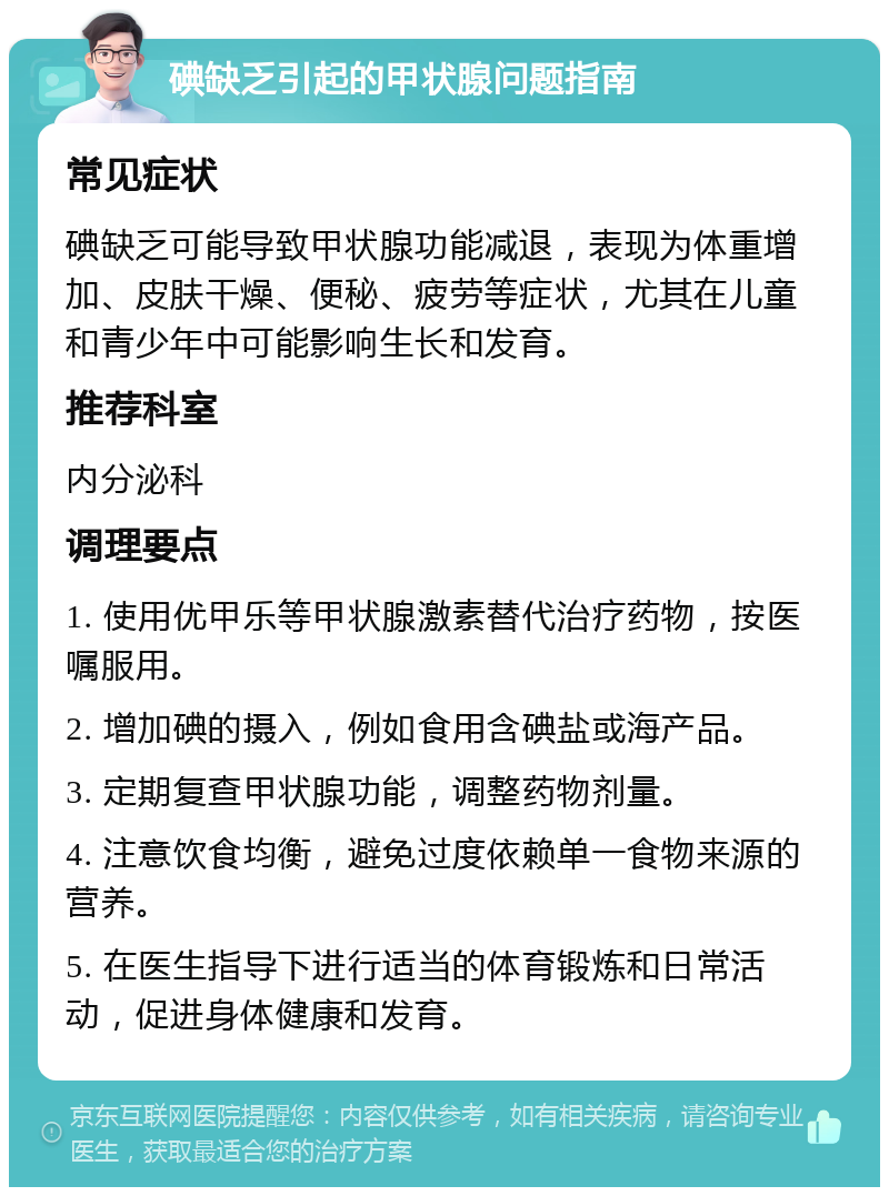 碘缺乏引起的甲状腺问题指南 常见症状 碘缺乏可能导致甲状腺功能减退，表现为体重增加、皮肤干燥、便秘、疲劳等症状，尤其在儿童和青少年中可能影响生长和发育。 推荐科室 内分泌科 调理要点 1. 使用优甲乐等甲状腺激素替代治疗药物，按医嘱服用。 2. 增加碘的摄入，例如食用含碘盐或海产品。 3. 定期复查甲状腺功能，调整药物剂量。 4. 注意饮食均衡，避免过度依赖单一食物来源的营养。 5. 在医生指导下进行适当的体育锻炼和日常活动，促进身体健康和发育。