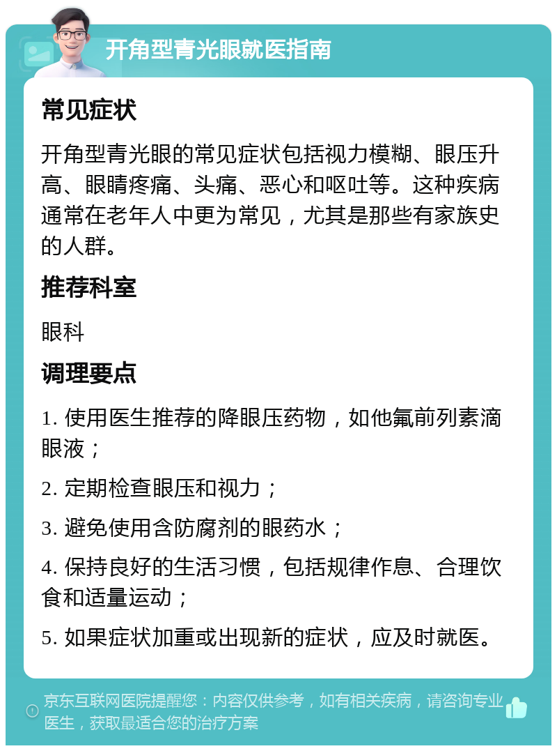 开角型青光眼就医指南 常见症状 开角型青光眼的常见症状包括视力模糊、眼压升高、眼睛疼痛、头痛、恶心和呕吐等。这种疾病通常在老年人中更为常见，尤其是那些有家族史的人群。 推荐科室 眼科 调理要点 1. 使用医生推荐的降眼压药物，如他氟前列素滴眼液； 2. 定期检查眼压和视力； 3. 避免使用含防腐剂的眼药水； 4. 保持良好的生活习惯，包括规律作息、合理饮食和适量运动； 5. 如果症状加重或出现新的症状，应及时就医。