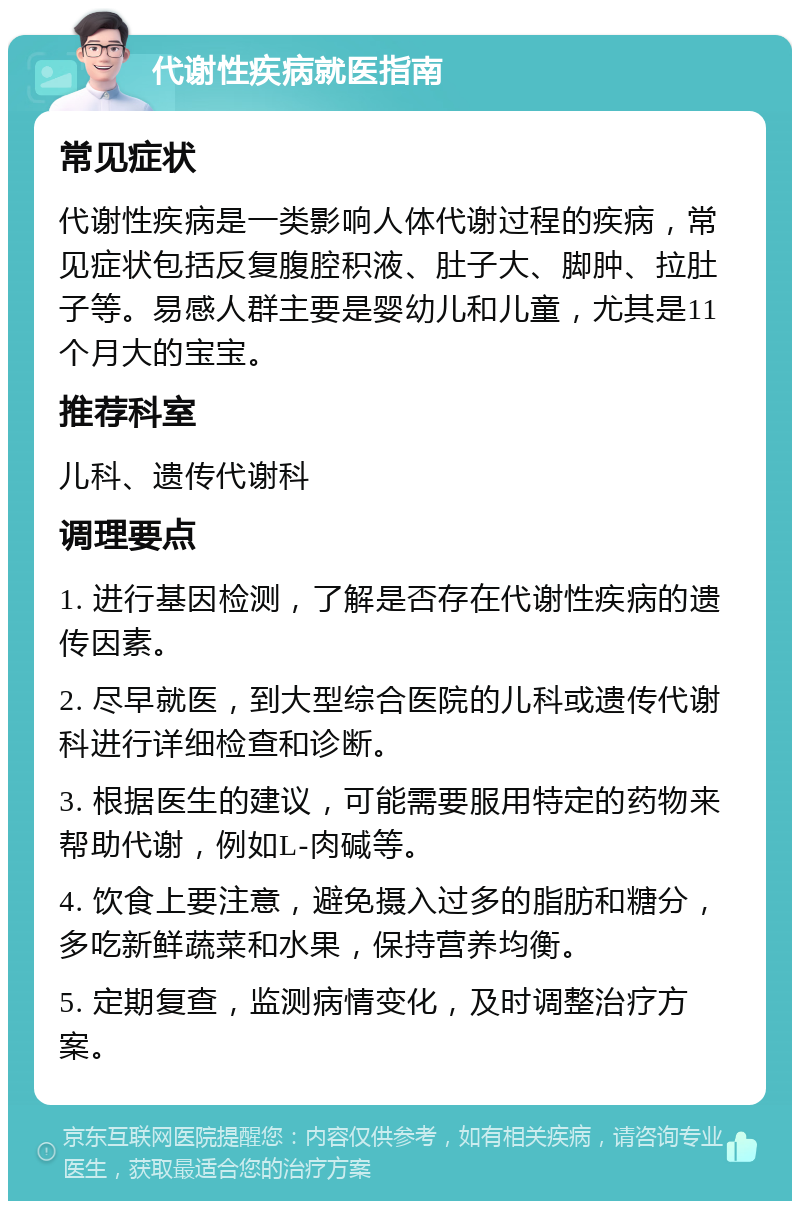 代谢性疾病就医指南 常见症状 代谢性疾病是一类影响人体代谢过程的疾病，常见症状包括反复腹腔积液、肚子大、脚肿、拉肚子等。易感人群主要是婴幼儿和儿童，尤其是11个月大的宝宝。 推荐科室 儿科、遗传代谢科 调理要点 1. 进行基因检测，了解是否存在代谢性疾病的遗传因素。 2. 尽早就医，到大型综合医院的儿科或遗传代谢科进行详细检查和诊断。 3. 根据医生的建议，可能需要服用特定的药物来帮助代谢，例如L-肉碱等。 4. 饮食上要注意，避免摄入过多的脂肪和糖分，多吃新鲜蔬菜和水果，保持营养均衡。 5. 定期复查，监测病情变化，及时调整治疗方案。