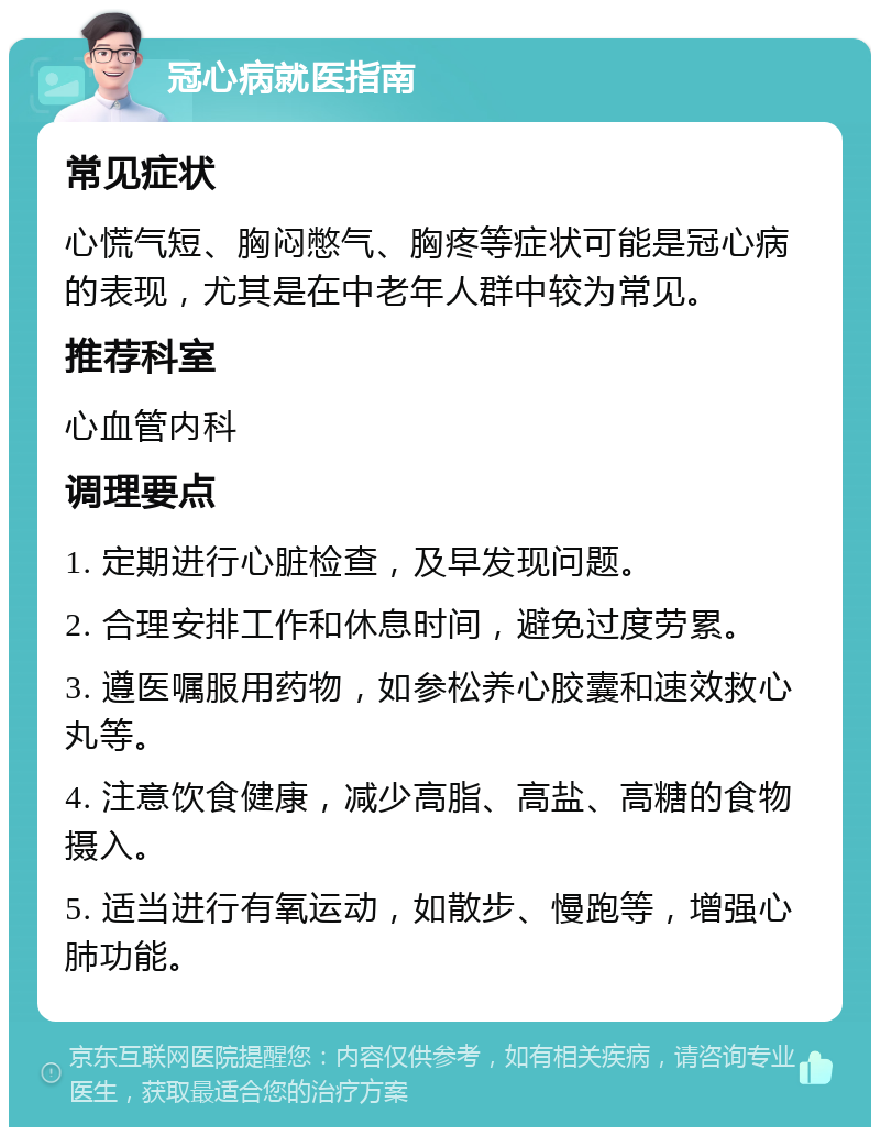 冠心病就医指南 常见症状 心慌气短、胸闷憋气、胸疼等症状可能是冠心病的表现，尤其是在中老年人群中较为常见。 推荐科室 心血管内科 调理要点 1. 定期进行心脏检查，及早发现问题。 2. 合理安排工作和休息时间，避免过度劳累。 3. 遵医嘱服用药物，如参松养心胶囊和速效救心丸等。 4. 注意饮食健康，减少高脂、高盐、高糖的食物摄入。 5. 适当进行有氧运动，如散步、慢跑等，增强心肺功能。