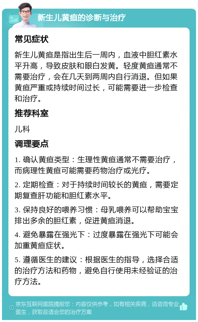 新生儿黄疸的诊断与治疗 常见症状 新生儿黄疸是指出生后一周内，血液中胆红素水平升高，导致皮肤和眼白发黄。轻度黄疸通常不需要治疗，会在几天到两周内自行消退。但如果黄疸严重或持续时间过长，可能需要进一步检查和治疗。 推荐科室 儿科 调理要点 1. 确认黄疸类型：生理性黄疸通常不需要治疗，而病理性黄疸可能需要药物治疗或光疗。 2. 定期检查：对于持续时间较长的黄疸，需要定期复查肝功能和胆红素水平。 3. 保持良好的喂养习惯：母乳喂养可以帮助宝宝排出多余的胆红素，促进黄疸消退。 4. 避免暴露在强光下：过度暴露在强光下可能会加重黄疸症状。 5. 遵循医生的建议：根据医生的指导，选择合适的治疗方法和药物，避免自行使用未经验证的治疗方法。