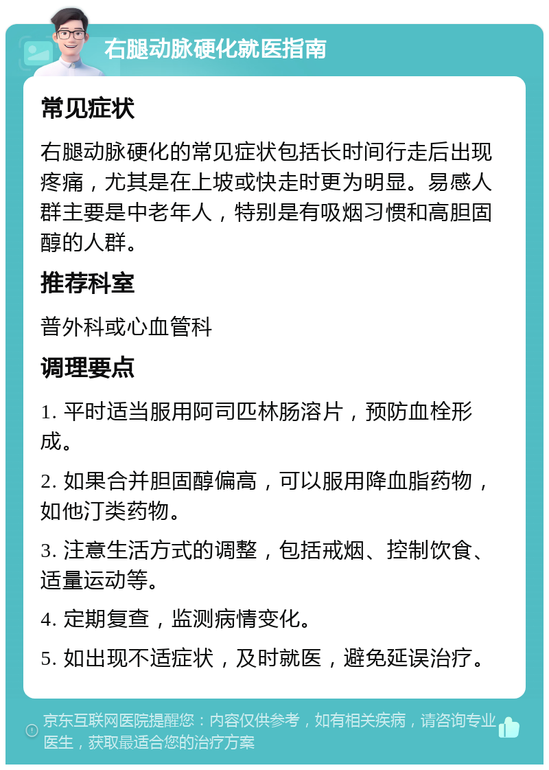 右腿动脉硬化就医指南 常见症状 右腿动脉硬化的常见症状包括长时间行走后出现疼痛，尤其是在上坡或快走时更为明显。易感人群主要是中老年人，特别是有吸烟习惯和高胆固醇的人群。 推荐科室 普外科或心血管科 调理要点 1. 平时适当服用阿司匹林肠溶片，预防血栓形成。 2. 如果合并胆固醇偏高，可以服用降血脂药物，如他汀类药物。 3. 注意生活方式的调整，包括戒烟、控制饮食、适量运动等。 4. 定期复查，监测病情变化。 5. 如出现不适症状，及时就医，避免延误治疗。