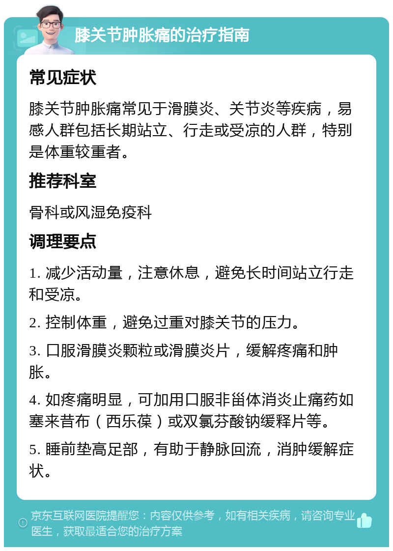 膝关节肿胀痛的治疗指南 常见症状 膝关节肿胀痛常见于滑膜炎、关节炎等疾病，易感人群包括长期站立、行走或受凉的人群，特别是体重较重者。 推荐科室 骨科或风湿免疫科 调理要点 1. 减少活动量，注意休息，避免长时间站立行走和受凉。 2. 控制体重，避免过重对膝关节的压力。 3. 口服滑膜炎颗粒或滑膜炎片，缓解疼痛和肿胀。 4. 如疼痛明显，可加用口服非甾体消炎止痛药如塞来昔布（西乐葆）或双氯芬酸钠缓释片等。 5. 睡前垫高足部，有助于静脉回流，消肿缓解症状。