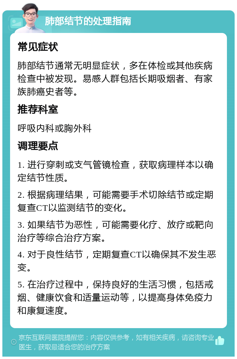 肺部结节的处理指南 常见症状 肺部结节通常无明显症状，多在体检或其他疾病检查中被发现。易感人群包括长期吸烟者、有家族肺癌史者等。 推荐科室 呼吸内科或胸外科 调理要点 1. 进行穿刺或支气管镜检查，获取病理样本以确定结节性质。 2. 根据病理结果，可能需要手术切除结节或定期复查CT以监测结节的变化。 3. 如果结节为恶性，可能需要化疗、放疗或靶向治疗等综合治疗方案。 4. 对于良性结节，定期复查CT以确保其不发生恶变。 5. 在治疗过程中，保持良好的生活习惯，包括戒烟、健康饮食和适量运动等，以提高身体免疫力和康复速度。