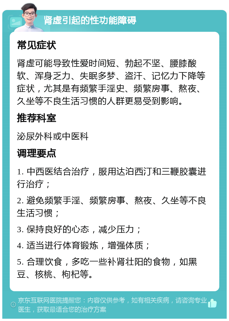 肾虚引起的性功能障碍 常见症状 肾虚可能导致性爱时间短、勃起不坚、腰膝酸软、浑身乏力、失眠多梦、盗汗、记忆力下降等症状，尤其是有频繁手淫史、频繁房事、熬夜、久坐等不良生活习惯的人群更易受到影响。 推荐科室 泌尿外科或中医科 调理要点 1. 中西医结合治疗，服用达泊西汀和三鞭胶囊进行治疗； 2. 避免频繁手淫、频繁房事、熬夜、久坐等不良生活习惯； 3. 保持良好的心态，减少压力； 4. 适当进行体育锻炼，增强体质； 5. 合理饮食，多吃一些补肾壮阳的食物，如黑豆、核桃、枸杞等。