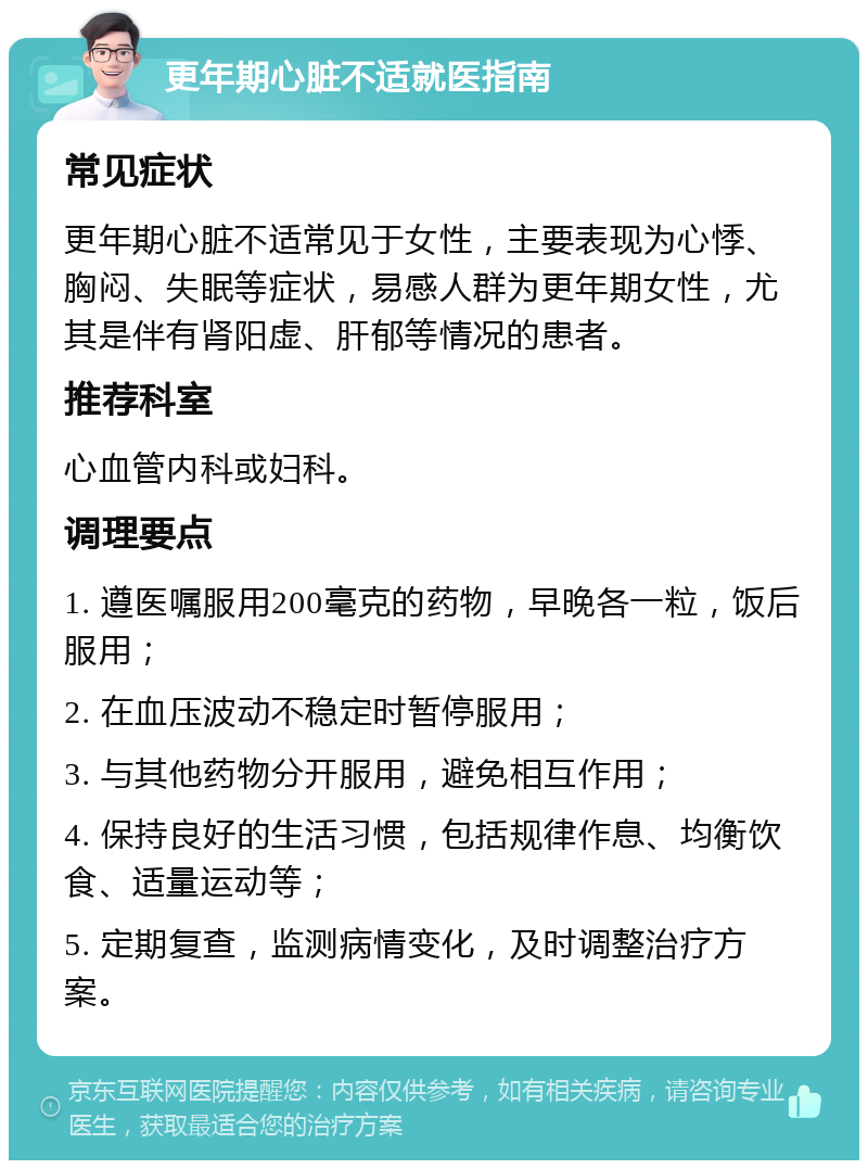 更年期心脏不适就医指南 常见症状 更年期心脏不适常见于女性，主要表现为心悸、胸闷、失眠等症状，易感人群为更年期女性，尤其是伴有肾阳虚、肝郁等情况的患者。 推荐科室 心血管内科或妇科。 调理要点 1. 遵医嘱服用200毫克的药物，早晚各一粒，饭后服用； 2. 在血压波动不稳定时暂停服用； 3. 与其他药物分开服用，避免相互作用； 4. 保持良好的生活习惯，包括规律作息、均衡饮食、适量运动等； 5. 定期复查，监测病情变化，及时调整治疗方案。