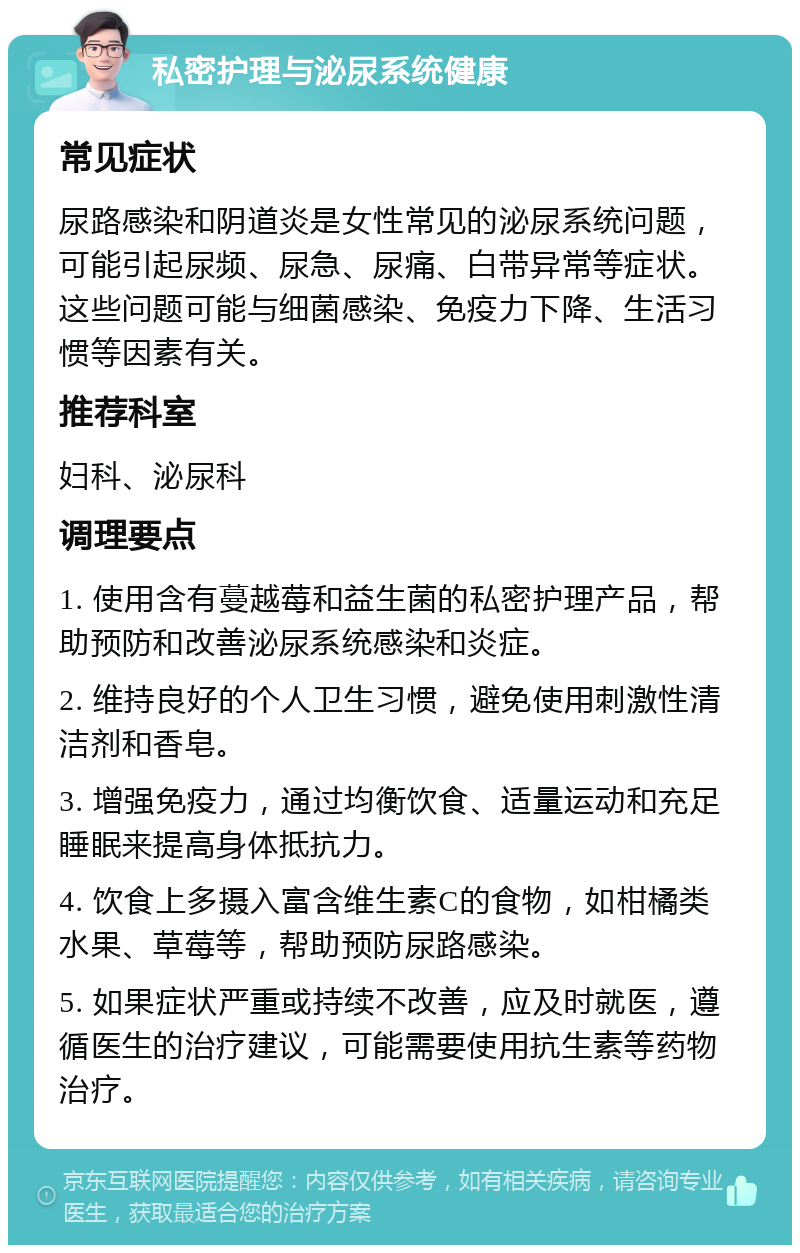 私密护理与泌尿系统健康 常见症状 尿路感染和阴道炎是女性常见的泌尿系统问题，可能引起尿频、尿急、尿痛、白带异常等症状。这些问题可能与细菌感染、免疫力下降、生活习惯等因素有关。 推荐科室 妇科、泌尿科 调理要点 1. 使用含有蔓越莓和益生菌的私密护理产品，帮助预防和改善泌尿系统感染和炎症。 2. 维持良好的个人卫生习惯，避免使用刺激性清洁剂和香皂。 3. 增强免疫力，通过均衡饮食、适量运动和充足睡眠来提高身体抵抗力。 4. 饮食上多摄入富含维生素C的食物，如柑橘类水果、草莓等，帮助预防尿路感染。 5. 如果症状严重或持续不改善，应及时就医，遵循医生的治疗建议，可能需要使用抗生素等药物治疗。