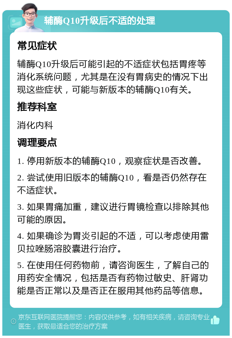 辅酶Q10升级后不适的处理 常见症状 辅酶Q10升级后可能引起的不适症状包括胃疼等消化系统问题，尤其是在没有胃病史的情况下出现这些症状，可能与新版本的辅酶Q10有关。 推荐科室 消化内科 调理要点 1. 停用新版本的辅酶Q10，观察症状是否改善。 2. 尝试使用旧版本的辅酶Q10，看是否仍然存在不适症状。 3. 如果胃痛加重，建议进行胃镜检查以排除其他可能的原因。 4. 如果确诊为胃炎引起的不适，可以考虑使用雷贝拉唑肠溶胶囊进行治疗。 5. 在使用任何药物前，请咨询医生，了解自己的用药安全情况，包括是否有药物过敏史、肝肾功能是否正常以及是否正在服用其他药品等信息。