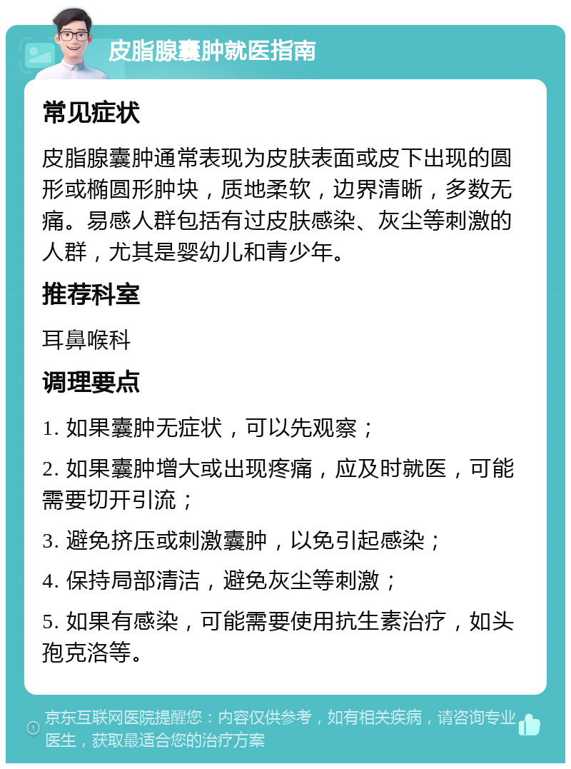 皮脂腺囊肿就医指南 常见症状 皮脂腺囊肿通常表现为皮肤表面或皮下出现的圆形或椭圆形肿块，质地柔软，边界清晰，多数无痛。易感人群包括有过皮肤感染、灰尘等刺激的人群，尤其是婴幼儿和青少年。 推荐科室 耳鼻喉科 调理要点 1. 如果囊肿无症状，可以先观察； 2. 如果囊肿增大或出现疼痛，应及时就医，可能需要切开引流； 3. 避免挤压或刺激囊肿，以免引起感染； 4. 保持局部清洁，避免灰尘等刺激； 5. 如果有感染，可能需要使用抗生素治疗，如头孢克洛等。