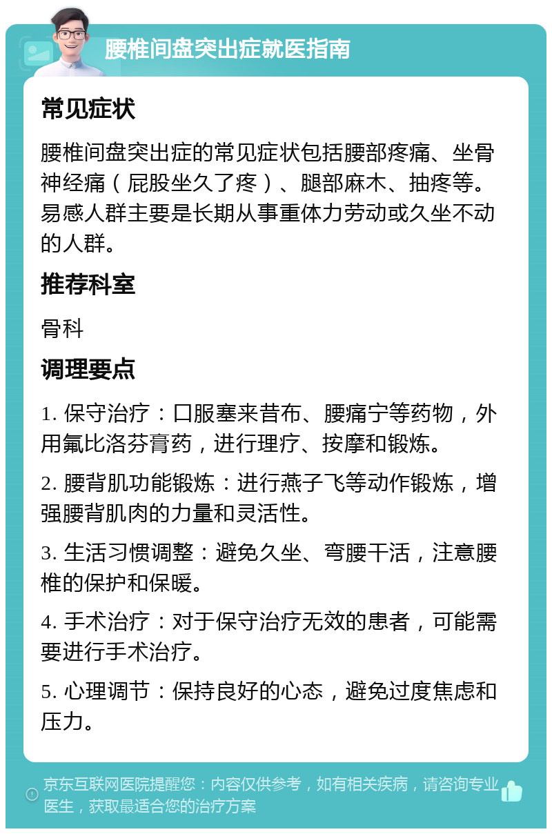 腰椎间盘突出症就医指南 常见症状 腰椎间盘突出症的常见症状包括腰部疼痛、坐骨神经痛（屁股坐久了疼）、腿部麻木、抽疼等。易感人群主要是长期从事重体力劳动或久坐不动的人群。 推荐科室 骨科 调理要点 1. 保守治疗：口服塞来昔布、腰痛宁等药物，外用氟比洛芬膏药，进行理疗、按摩和锻炼。 2. 腰背肌功能锻炼：进行燕子飞等动作锻炼，增强腰背肌肉的力量和灵活性。 3. 生活习惯调整：避免久坐、弯腰干活，注意腰椎的保护和保暖。 4. 手术治疗：对于保守治疗无效的患者，可能需要进行手术治疗。 5. 心理调节：保持良好的心态，避免过度焦虑和压力。