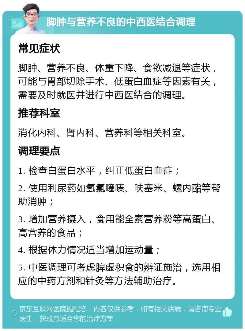 脚肿与营养不良的中西医结合调理 常见症状 脚肿、营养不良、体重下降、食欲减退等症状，可能与胃部切除手术、低蛋白血症等因素有关，需要及时就医并进行中西医结合的调理。 推荐科室 消化内科、肾内科、营养科等相关科室。 调理要点 1. 检查白蛋白水平，纠正低蛋白血症； 2. 使用利尿药如氢氯噻嗪、呋塞米、螺内酯等帮助消肿； 3. 增加营养摄入，食用能全素营养粉等高蛋白、高营养的食品； 4. 根据体力情况适当增加运动量； 5. 中医调理可考虑脾虚积食的辨证施治，选用相应的中药方剂和针灸等方法辅助治疗。