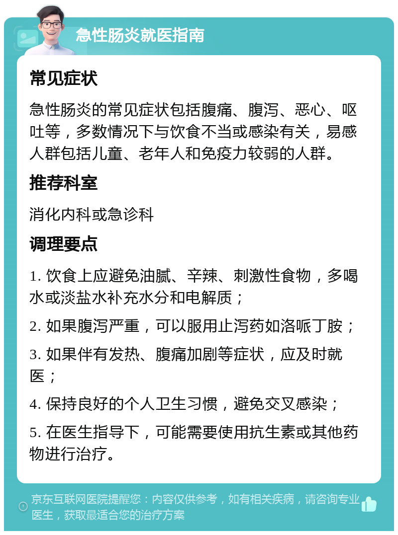 急性肠炎就医指南 常见症状 急性肠炎的常见症状包括腹痛、腹泻、恶心、呕吐等，多数情况下与饮食不当或感染有关，易感人群包括儿童、老年人和免疫力较弱的人群。 推荐科室 消化内科或急诊科 调理要点 1. 饮食上应避免油腻、辛辣、刺激性食物，多喝水或淡盐水补充水分和电解质； 2. 如果腹泻严重，可以服用止泻药如洛哌丁胺； 3. 如果伴有发热、腹痛加剧等症状，应及时就医； 4. 保持良好的个人卫生习惯，避免交叉感染； 5. 在医生指导下，可能需要使用抗生素或其他药物进行治疗。