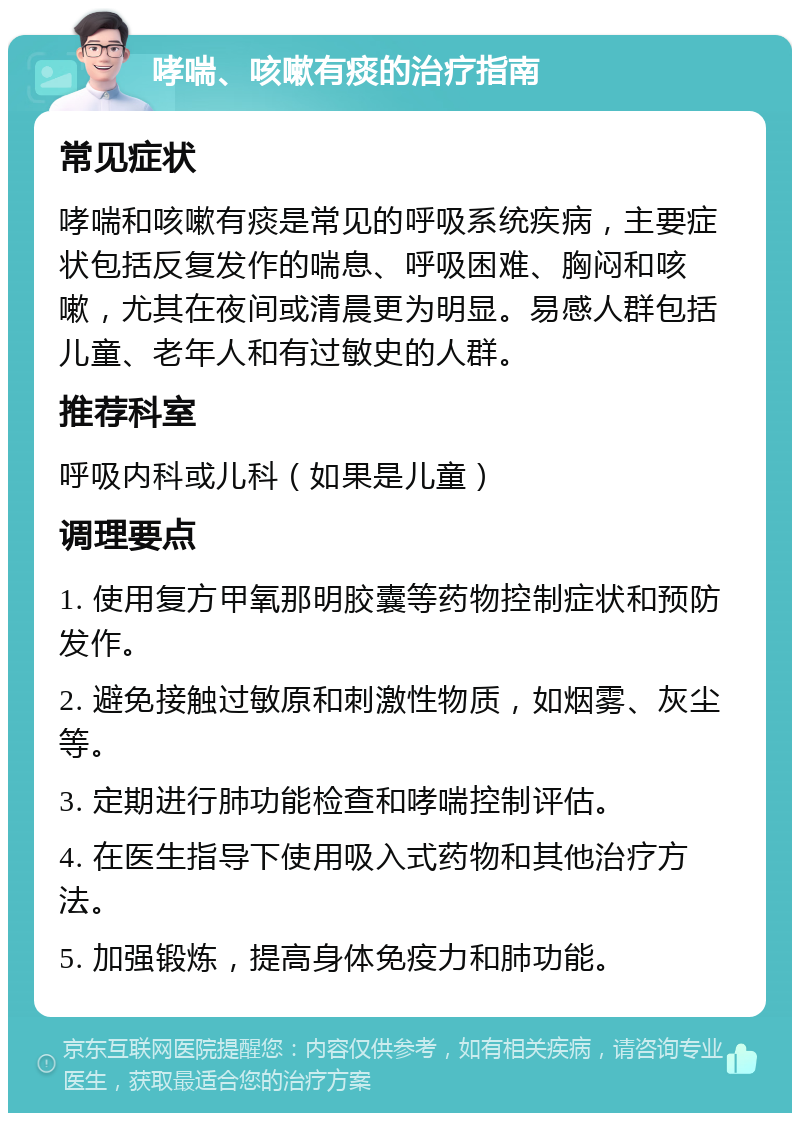 哮喘、咳嗽有痰的治疗指南 常见症状 哮喘和咳嗽有痰是常见的呼吸系统疾病，主要症状包括反复发作的喘息、呼吸困难、胸闷和咳嗽，尤其在夜间或清晨更为明显。易感人群包括儿童、老年人和有过敏史的人群。 推荐科室 呼吸内科或儿科（如果是儿童） 调理要点 1. 使用复方甲氧那明胶囊等药物控制症状和预防发作。 2. 避免接触过敏原和刺激性物质，如烟雾、灰尘等。 3. 定期进行肺功能检查和哮喘控制评估。 4. 在医生指导下使用吸入式药物和其他治疗方法。 5. 加强锻炼，提高身体免疫力和肺功能。