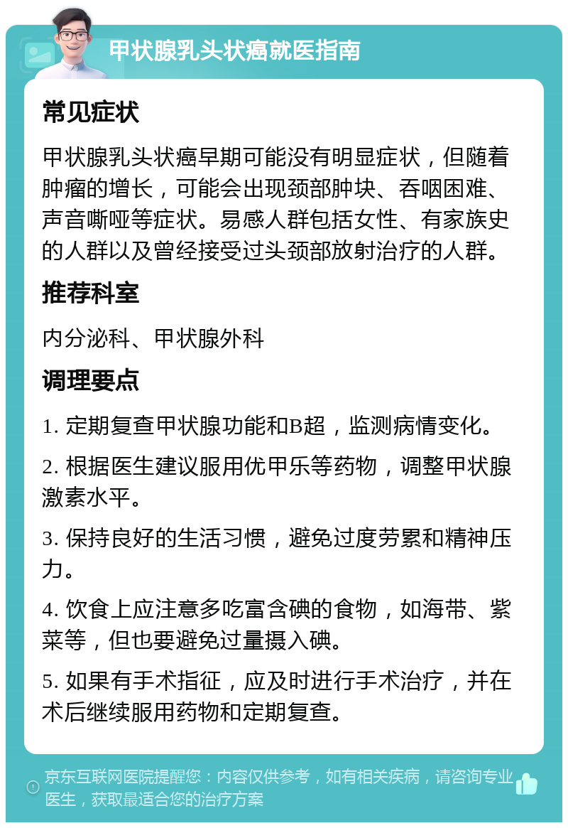 甲状腺乳头状癌就医指南 常见症状 甲状腺乳头状癌早期可能没有明显症状，但随着肿瘤的增长，可能会出现颈部肿块、吞咽困难、声音嘶哑等症状。易感人群包括女性、有家族史的人群以及曾经接受过头颈部放射治疗的人群。 推荐科室 内分泌科、甲状腺外科 调理要点 1. 定期复查甲状腺功能和B超，监测病情变化。 2. 根据医生建议服用优甲乐等药物，调整甲状腺激素水平。 3. 保持良好的生活习惯，避免过度劳累和精神压力。 4. 饮食上应注意多吃富含碘的食物，如海带、紫菜等，但也要避免过量摄入碘。 5. 如果有手术指征，应及时进行手术治疗，并在术后继续服用药物和定期复查。