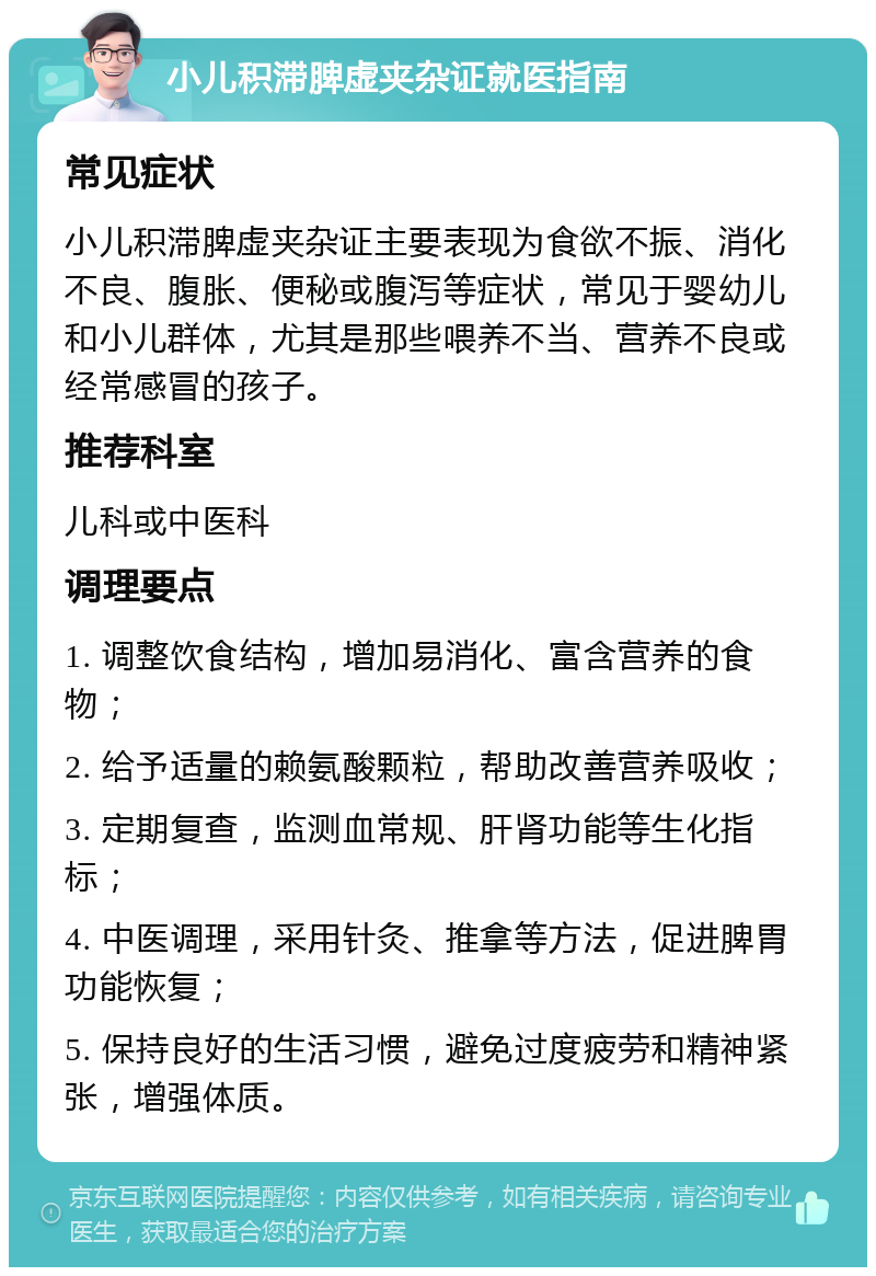 小儿积滞脾虚夹杂证就医指南 常见症状 小儿积滞脾虚夹杂证主要表现为食欲不振、消化不良、腹胀、便秘或腹泻等症状，常见于婴幼儿和小儿群体，尤其是那些喂养不当、营养不良或经常感冒的孩子。 推荐科室 儿科或中医科 调理要点 1. 调整饮食结构，增加易消化、富含营养的食物； 2. 给予适量的赖氨酸颗粒，帮助改善营养吸收； 3. 定期复查，监测血常规、肝肾功能等生化指标； 4. 中医调理，采用针灸、推拿等方法，促进脾胃功能恢复； 5. 保持良好的生活习惯，避免过度疲劳和精神紧张，增强体质。