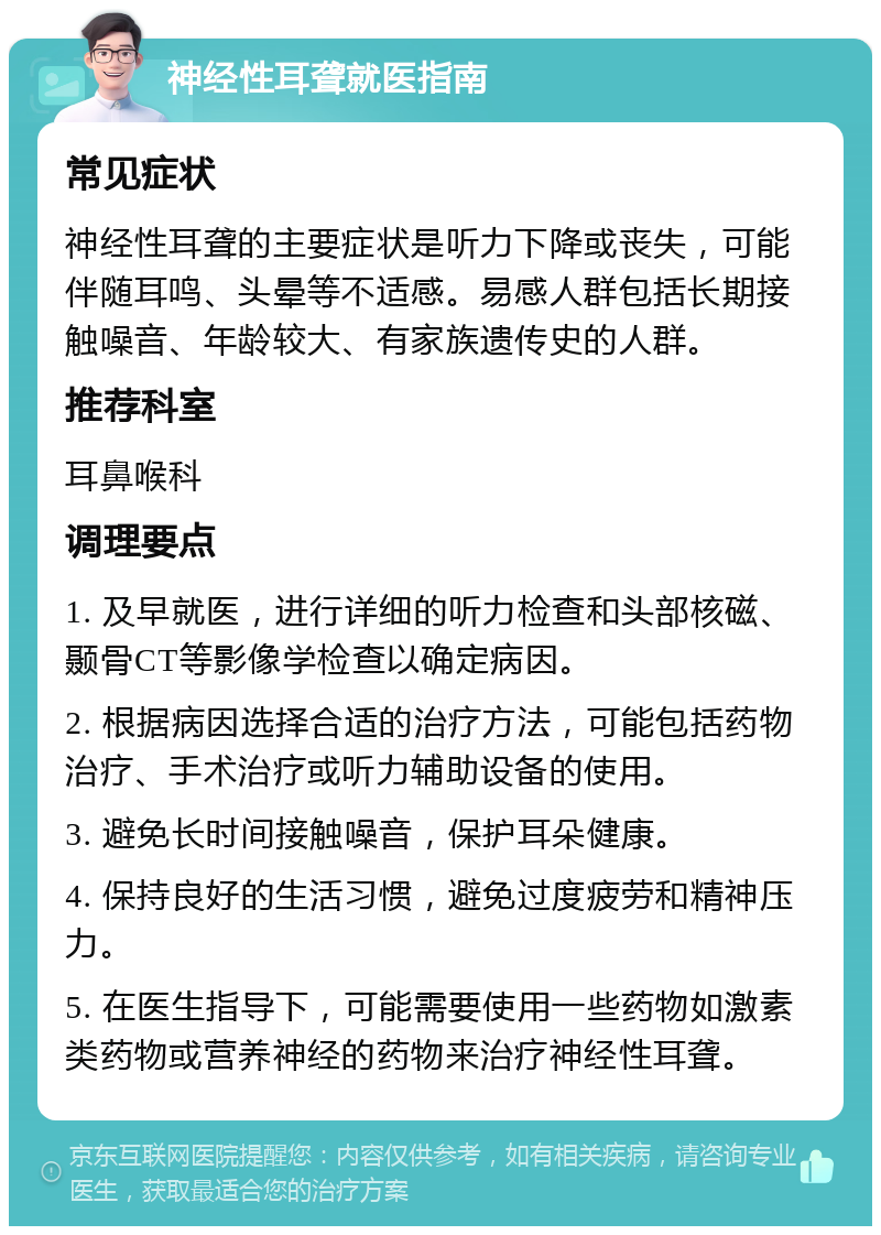 神经性耳聋就医指南 常见症状 神经性耳聋的主要症状是听力下降或丧失，可能伴随耳鸣、头晕等不适感。易感人群包括长期接触噪音、年龄较大、有家族遗传史的人群。 推荐科室 耳鼻喉科 调理要点 1. 及早就医，进行详细的听力检查和头部核磁、颞骨CT等影像学检查以确定病因。 2. 根据病因选择合适的治疗方法，可能包括药物治疗、手术治疗或听力辅助设备的使用。 3. 避免长时间接触噪音，保护耳朵健康。 4. 保持良好的生活习惯，避免过度疲劳和精神压力。 5. 在医生指导下，可能需要使用一些药物如激素类药物或营养神经的药物来治疗神经性耳聋。