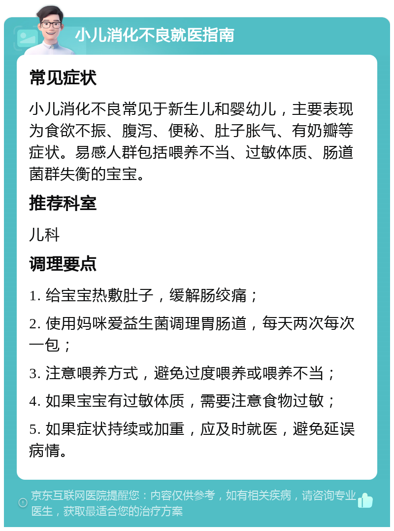 小儿消化不良就医指南 常见症状 小儿消化不良常见于新生儿和婴幼儿，主要表现为食欲不振、腹泻、便秘、肚子胀气、有奶瓣等症状。易感人群包括喂养不当、过敏体质、肠道菌群失衡的宝宝。 推荐科室 儿科 调理要点 1. 给宝宝热敷肚子，缓解肠绞痛； 2. 使用妈咪爱益生菌调理胃肠道，每天两次每次一包； 3. 注意喂养方式，避免过度喂养或喂养不当； 4. 如果宝宝有过敏体质，需要注意食物过敏； 5. 如果症状持续或加重，应及时就医，避免延误病情。