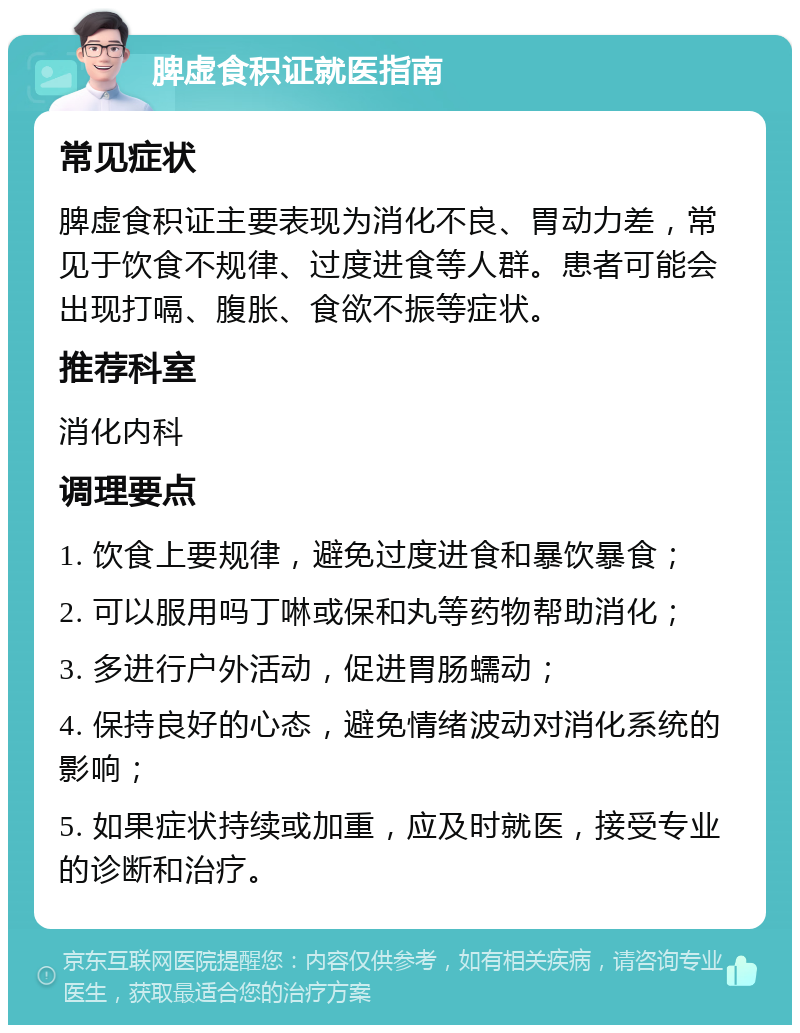 脾虚食积证就医指南 常见症状 脾虚食积证主要表现为消化不良、胃动力差，常见于饮食不规律、过度进食等人群。患者可能会出现打嗝、腹胀、食欲不振等症状。 推荐科室 消化内科 调理要点 1. 饮食上要规律，避免过度进食和暴饮暴食； 2. 可以服用吗丁啉或保和丸等药物帮助消化； 3. 多进行户外活动，促进胃肠蠕动； 4. 保持良好的心态，避免情绪波动对消化系统的影响； 5. 如果症状持续或加重，应及时就医，接受专业的诊断和治疗。