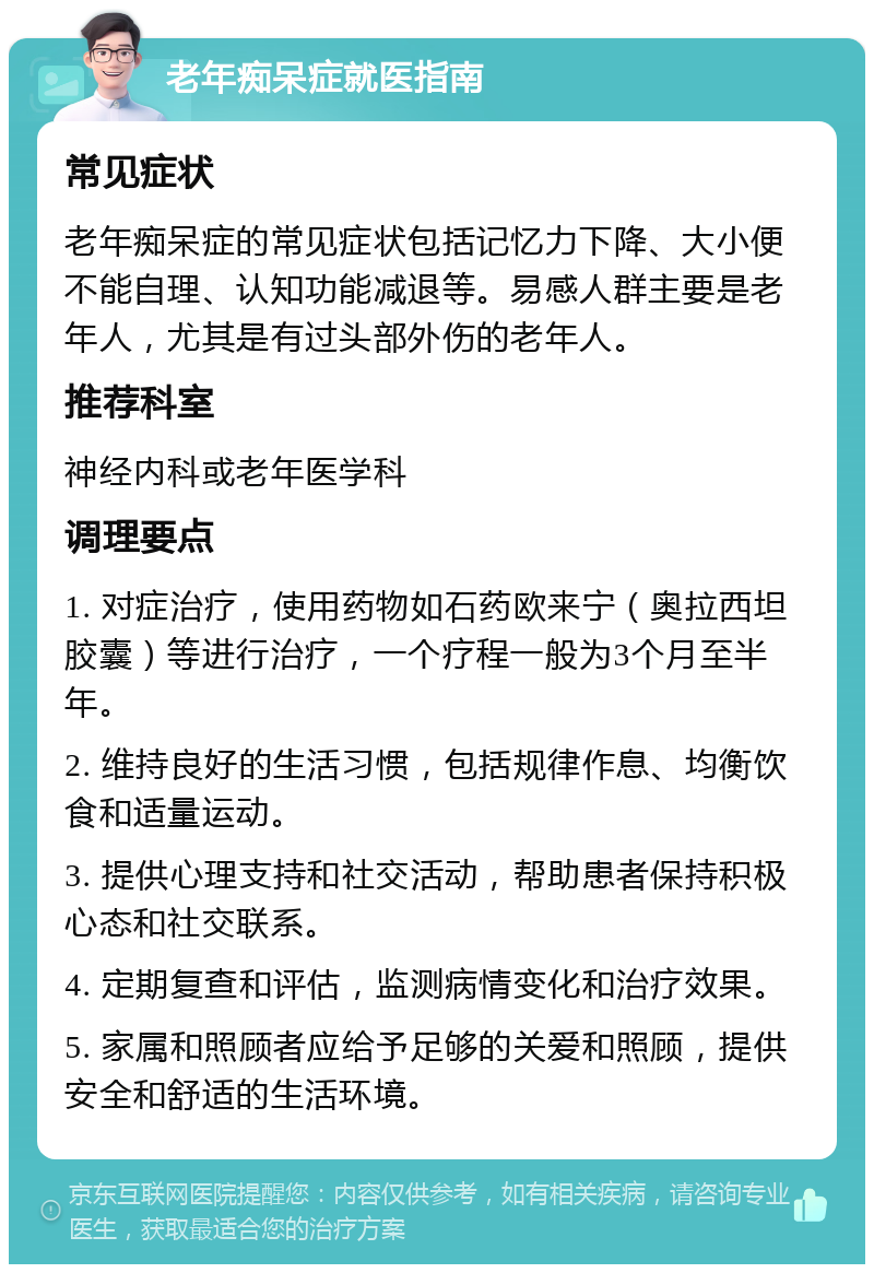 老年痴呆症就医指南 常见症状 老年痴呆症的常见症状包括记忆力下降、大小便不能自理、认知功能减退等。易感人群主要是老年人，尤其是有过头部外伤的老年人。 推荐科室 神经内科或老年医学科 调理要点 1. 对症治疗，使用药物如石药欧来宁（奥拉西坦胶囊）等进行治疗，一个疗程一般为3个月至半年。 2. 维持良好的生活习惯，包括规律作息、均衡饮食和适量运动。 3. 提供心理支持和社交活动，帮助患者保持积极心态和社交联系。 4. 定期复查和评估，监测病情变化和治疗效果。 5. 家属和照顾者应给予足够的关爱和照顾，提供安全和舒适的生活环境。