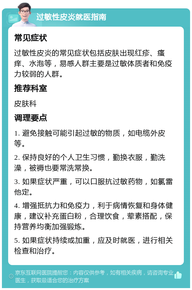 过敏性皮炎就医指南 常见症状 过敏性皮炎的常见症状包括皮肤出现红疹、瘙痒、水泡等，易感人群主要是过敏体质者和免疫力较弱的人群。 推荐科室 皮肤科 调理要点 1. 避免接触可能引起过敏的物质，如电缆外皮等。 2. 保持良好的个人卫生习惯，勤换衣服，勤洗澡，被褥也要常洗常换。 3. 如果症状严重，可以口服抗过敏药物，如氯雷他定。 4. 增强抵抗力和免疫力，利于病情恢复和身体健康，建议补充蛋白粉，合理饮食，荤素搭配，保持营养均衡加强锻炼。 5. 如果症状持续或加重，应及时就医，进行相关检查和治疗。