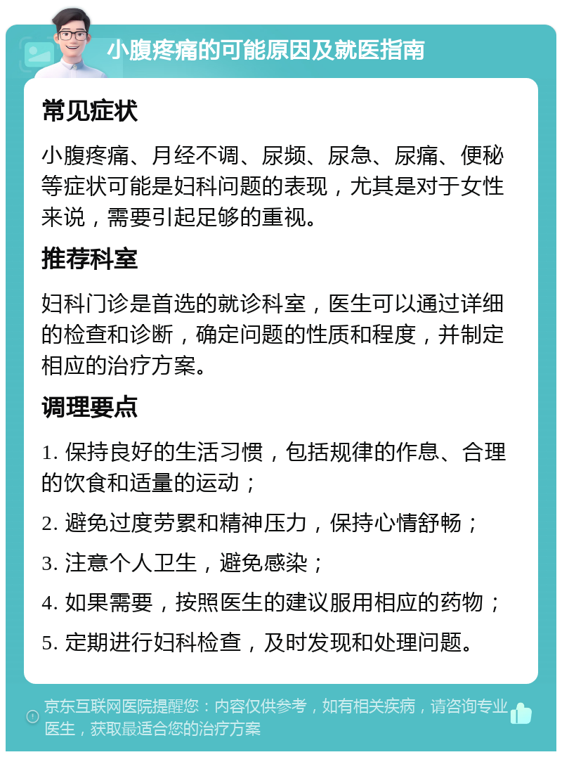 小腹疼痛的可能原因及就医指南 常见症状 小腹疼痛、月经不调、尿频、尿急、尿痛、便秘等症状可能是妇科问题的表现，尤其是对于女性来说，需要引起足够的重视。 推荐科室 妇科门诊是首选的就诊科室，医生可以通过详细的检查和诊断，确定问题的性质和程度，并制定相应的治疗方案。 调理要点 1. 保持良好的生活习惯，包括规律的作息、合理的饮食和适量的运动； 2. 避免过度劳累和精神压力，保持心情舒畅； 3. 注意个人卫生，避免感染； 4. 如果需要，按照医生的建议服用相应的药物； 5. 定期进行妇科检查，及时发现和处理问题。