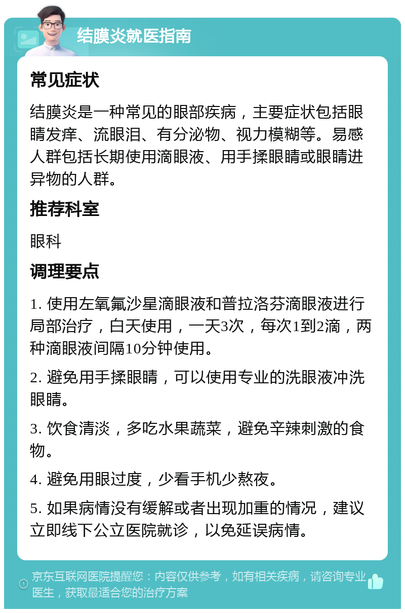 结膜炎就医指南 常见症状 结膜炎是一种常见的眼部疾病，主要症状包括眼睛发痒、流眼泪、有分泌物、视力模糊等。易感人群包括长期使用滴眼液、用手揉眼睛或眼睛进异物的人群。 推荐科室 眼科 调理要点 1. 使用左氧氟沙星滴眼液和普拉洛芬滴眼液进行局部治疗，白天使用，一天3次，每次1到2滴，两种滴眼液间隔10分钟使用。 2. 避免用手揉眼睛，可以使用专业的洗眼液冲洗眼睛。 3. 饮食清淡，多吃水果蔬菜，避免辛辣刺激的食物。 4. 避免用眼过度，少看手机少熬夜。 5. 如果病情没有缓解或者出现加重的情况，建议立即线下公立医院就诊，以免延误病情。