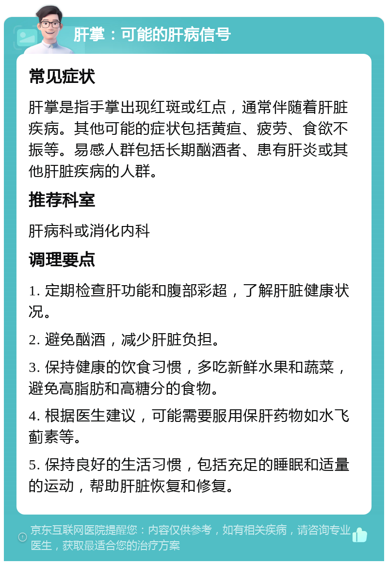 肝掌：可能的肝病信号 常见症状 肝掌是指手掌出现红斑或红点，通常伴随着肝脏疾病。其他可能的症状包括黄疸、疲劳、食欲不振等。易感人群包括长期酗酒者、患有肝炎或其他肝脏疾病的人群。 推荐科室 肝病科或消化内科 调理要点 1. 定期检查肝功能和腹部彩超，了解肝脏健康状况。 2. 避免酗酒，减少肝脏负担。 3. 保持健康的饮食习惯，多吃新鲜水果和蔬菜，避免高脂肪和高糖分的食物。 4. 根据医生建议，可能需要服用保肝药物如水飞蓟素等。 5. 保持良好的生活习惯，包括充足的睡眠和适量的运动，帮助肝脏恢复和修复。