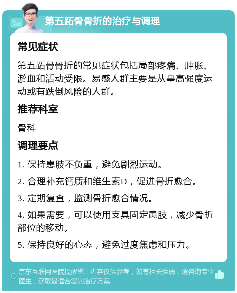 第五跖骨骨折的治疗与调理 常见症状 第五跖骨骨折的常见症状包括局部疼痛、肿胀、淤血和活动受限。易感人群主要是从事高强度运动或有跌倒风险的人群。 推荐科室 骨科 调理要点 1. 保持患肢不负重，避免剧烈运动。 2. 合理补充钙质和维生素D，促进骨折愈合。 3. 定期复查，监测骨折愈合情况。 4. 如果需要，可以使用支具固定患肢，减少骨折部位的移动。 5. 保持良好的心态，避免过度焦虑和压力。