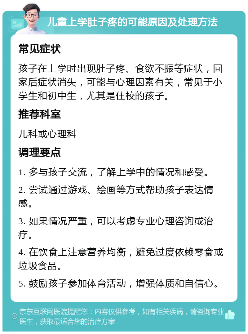 儿童上学肚子疼的可能原因及处理方法 常见症状 孩子在上学时出现肚子疼、食欲不振等症状，回家后症状消失，可能与心理因素有关，常见于小学生和初中生，尤其是住校的孩子。 推荐科室 儿科或心理科 调理要点 1. 多与孩子交流，了解上学中的情况和感受。 2. 尝试通过游戏、绘画等方式帮助孩子表达情感。 3. 如果情况严重，可以考虑专业心理咨询或治疗。 4. 在饮食上注意营养均衡，避免过度依赖零食或垃圾食品。 5. 鼓励孩子参加体育活动，增强体质和自信心。