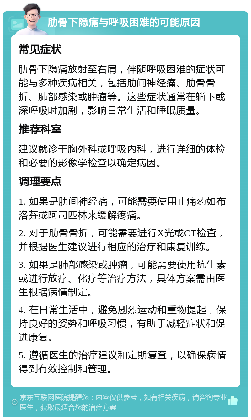 肋骨下隐痛与呼吸困难的可能原因 常见症状 肋骨下隐痛放射至右肩，伴随呼吸困难的症状可能与多种疾病相关，包括肋间神经痛、肋骨骨折、肺部感染或肿瘤等。这些症状通常在躺下或深呼吸时加剧，影响日常生活和睡眠质量。 推荐科室 建议就诊于胸外科或呼吸内科，进行详细的体检和必要的影像学检查以确定病因。 调理要点 1. 如果是肋间神经痛，可能需要使用止痛药如布洛芬或阿司匹林来缓解疼痛。 2. 对于肋骨骨折，可能需要进行X光或CT检查，并根据医生建议进行相应的治疗和康复训练。 3. 如果是肺部感染或肿瘤，可能需要使用抗生素或进行放疗、化疗等治疗方法，具体方案需由医生根据病情制定。 4. 在日常生活中，避免剧烈运动和重物提起，保持良好的姿势和呼吸习惯，有助于减轻症状和促进康复。 5. 遵循医生的治疗建议和定期复查，以确保病情得到有效控制和管理。