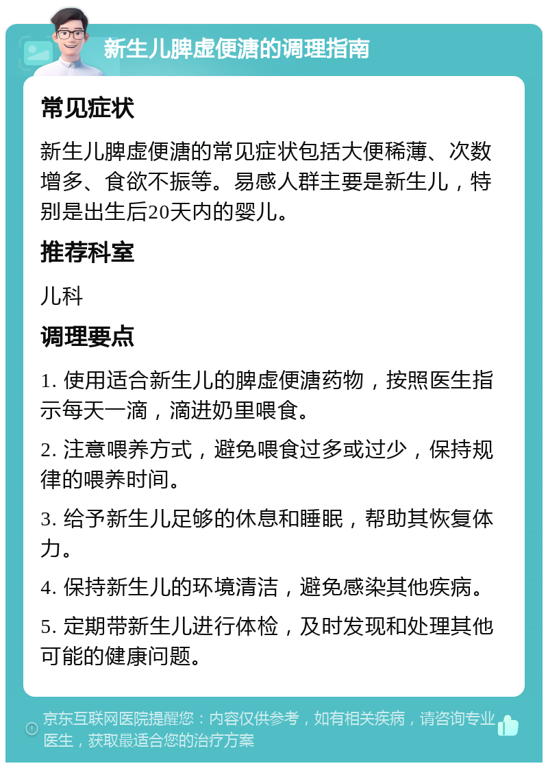 新生儿脾虚便溏的调理指南 常见症状 新生儿脾虚便溏的常见症状包括大便稀薄、次数增多、食欲不振等。易感人群主要是新生儿，特别是出生后20天内的婴儿。 推荐科室 儿科 调理要点 1. 使用适合新生儿的脾虚便溏药物，按照医生指示每天一滴，滴进奶里喂食。 2. 注意喂养方式，避免喂食过多或过少，保持规律的喂养时间。 3. 给予新生儿足够的休息和睡眠，帮助其恢复体力。 4. 保持新生儿的环境清洁，避免感染其他疾病。 5. 定期带新生儿进行体检，及时发现和处理其他可能的健康问题。