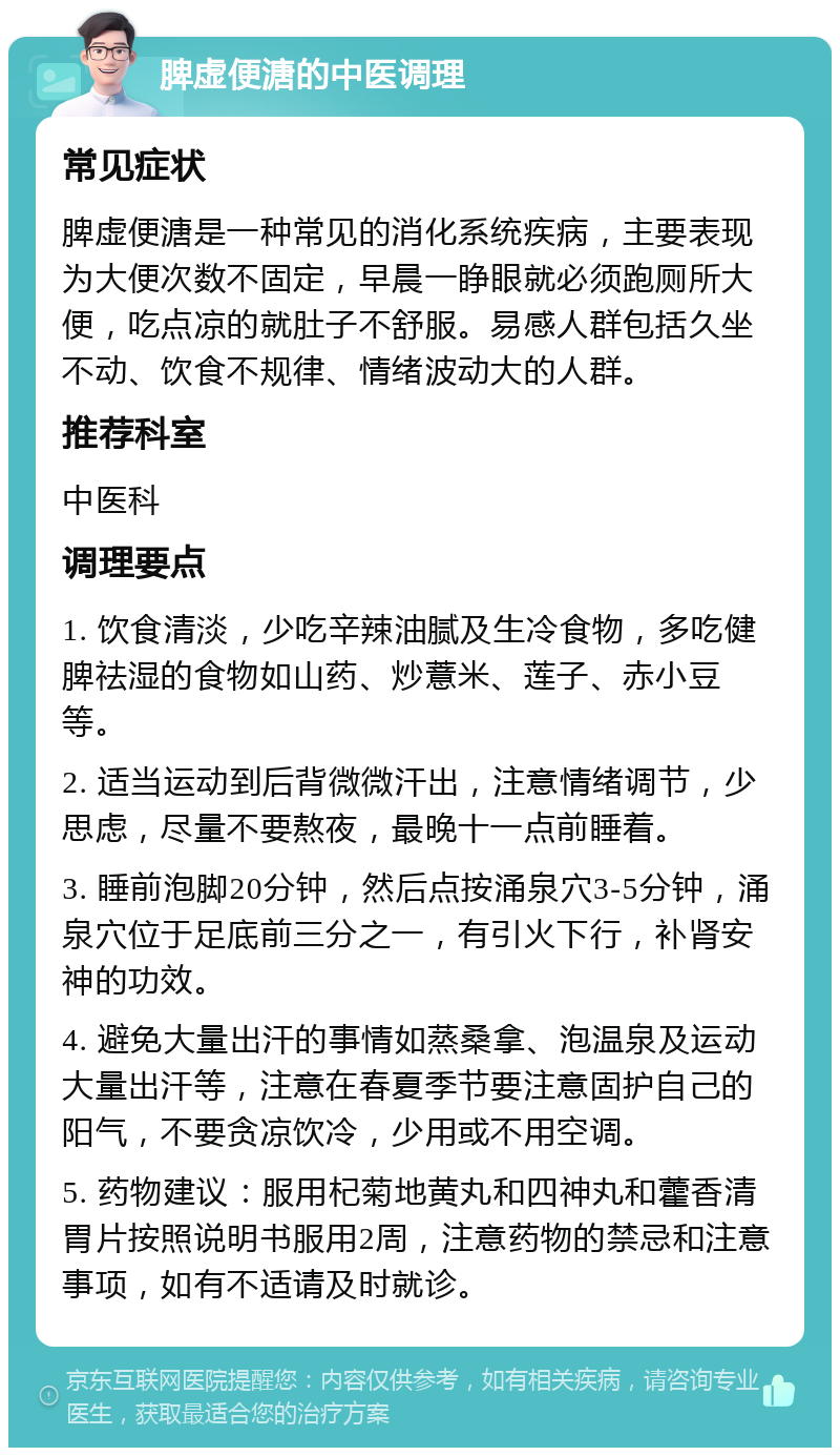 脾虚便溏的中医调理 常见症状 脾虚便溏是一种常见的消化系统疾病，主要表现为大便次数不固定，早晨一睁眼就必须跑厕所大便，吃点凉的就肚子不舒服。易感人群包括久坐不动、饮食不规律、情绪波动大的人群。 推荐科室 中医科 调理要点 1. 饮食清淡，少吃辛辣油腻及生冷食物，多吃健脾祛湿的食物如山药、炒薏米、莲子、赤小豆等。 2. 适当运动到后背微微汗出，注意情绪调节，少思虑，尽量不要熬夜，最晚十一点前睡着。 3. 睡前泡脚20分钟，然后点按涌泉穴3-5分钟，涌泉穴位于足底前三分之一，有引火下行，补肾安神的功效。 4. 避免大量出汗的事情如蒸桑拿、泡温泉及运动大量出汗等，注意在春夏季节要注意固护自己的阳气，不要贪凉饮冷，少用或不用空调。 5. 药物建议：服用杞菊地黄丸和四神丸和藿香清胃片按照说明书服用2周，注意药物的禁忌和注意事项，如有不适请及时就诊。