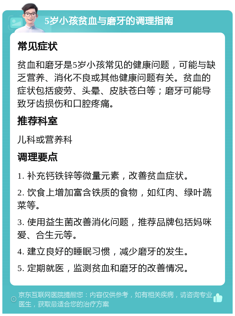 5岁小孩贫血与磨牙的调理指南 常见症状 贫血和磨牙是5岁小孩常见的健康问题，可能与缺乏营养、消化不良或其他健康问题有关。贫血的症状包括疲劳、头晕、皮肤苍白等；磨牙可能导致牙齿损伤和口腔疼痛。 推荐科室 儿科或营养科 调理要点 1. 补充钙铁锌等微量元素，改善贫血症状。 2. 饮食上增加富含铁质的食物，如红肉、绿叶蔬菜等。 3. 使用益生菌改善消化问题，推荐品牌包括妈咪爱、合生元等。 4. 建立良好的睡眠习惯，减少磨牙的发生。 5. 定期就医，监测贫血和磨牙的改善情况。