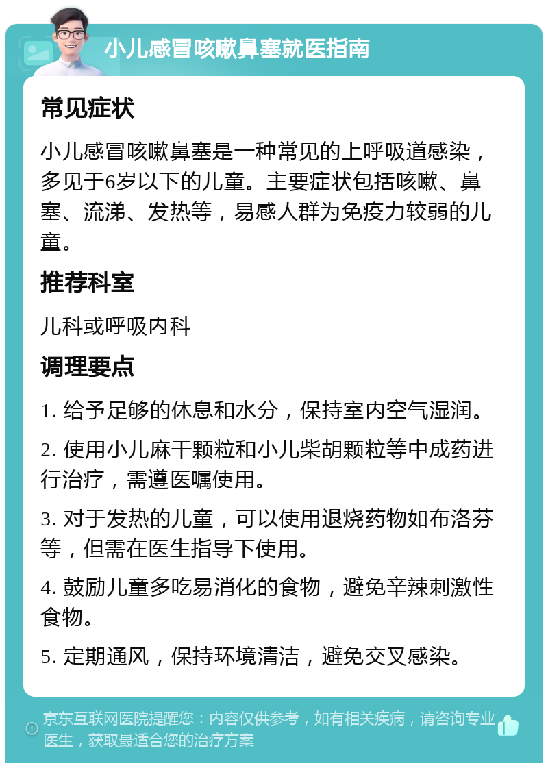 小儿感冒咳嗽鼻塞就医指南 常见症状 小儿感冒咳嗽鼻塞是一种常见的上呼吸道感染，多见于6岁以下的儿童。主要症状包括咳嗽、鼻塞、流涕、发热等，易感人群为免疫力较弱的儿童。 推荐科室 儿科或呼吸内科 调理要点 1. 给予足够的休息和水分，保持室内空气湿润。 2. 使用小儿麻干颗粒和小儿柴胡颗粒等中成药进行治疗，需遵医嘱使用。 3. 对于发热的儿童，可以使用退烧药物如布洛芬等，但需在医生指导下使用。 4. 鼓励儿童多吃易消化的食物，避免辛辣刺激性食物。 5. 定期通风，保持环境清洁，避免交叉感染。