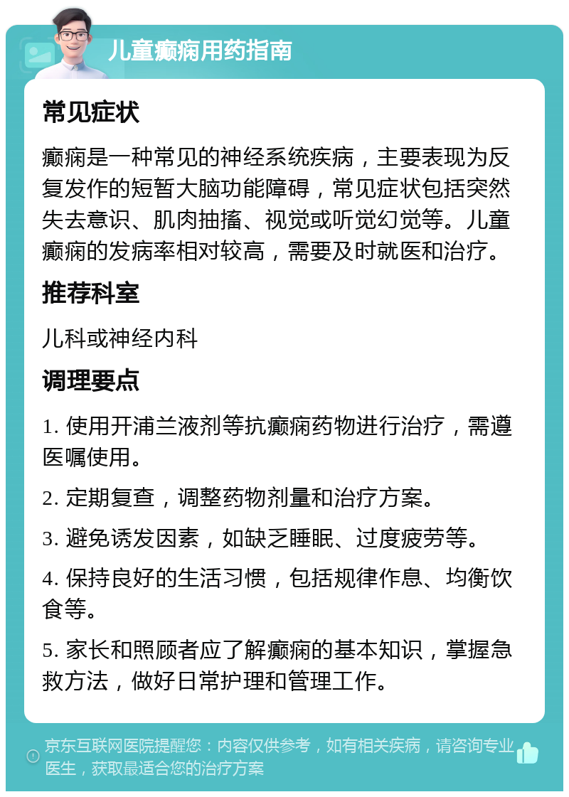 儿童癫痫用药指南 常见症状 癫痫是一种常见的神经系统疾病，主要表现为反复发作的短暂大脑功能障碍，常见症状包括突然失去意识、肌肉抽搐、视觉或听觉幻觉等。儿童癫痫的发病率相对较高，需要及时就医和治疗。 推荐科室 儿科或神经内科 调理要点 1. 使用开浦兰液剂等抗癫痫药物进行治疗，需遵医嘱使用。 2. 定期复查，调整药物剂量和治疗方案。 3. 避免诱发因素，如缺乏睡眠、过度疲劳等。 4. 保持良好的生活习惯，包括规律作息、均衡饮食等。 5. 家长和照顾者应了解癫痫的基本知识，掌握急救方法，做好日常护理和管理工作。