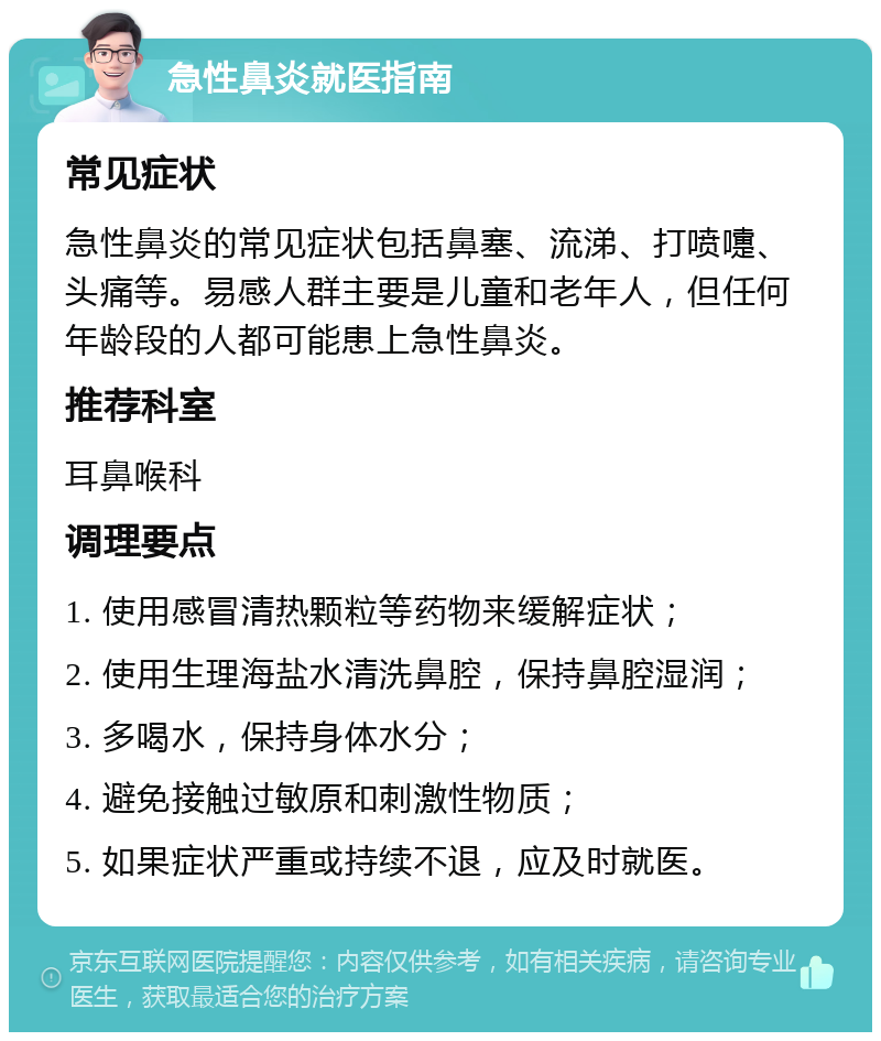 急性鼻炎就医指南 常见症状 急性鼻炎的常见症状包括鼻塞、流涕、打喷嚏、头痛等。易感人群主要是儿童和老年人，但任何年龄段的人都可能患上急性鼻炎。 推荐科室 耳鼻喉科 调理要点 1. 使用感冒清热颗粒等药物来缓解症状； 2. 使用生理海盐水清洗鼻腔，保持鼻腔湿润； 3. 多喝水，保持身体水分； 4. 避免接触过敏原和刺激性物质； 5. 如果症状严重或持续不退，应及时就医。