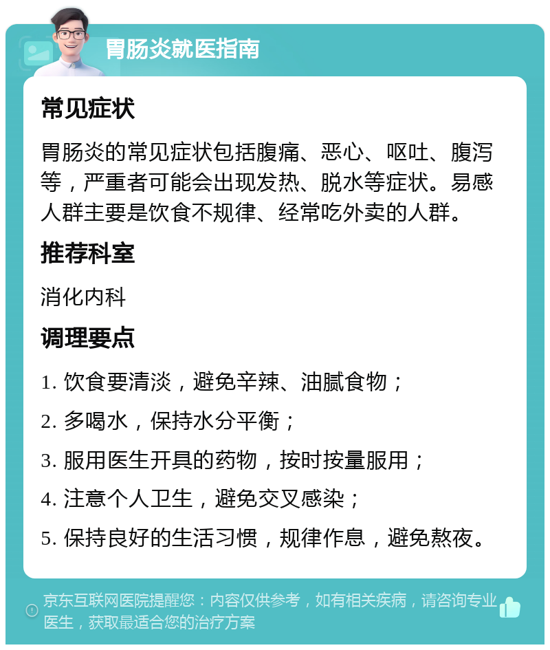 胃肠炎就医指南 常见症状 胃肠炎的常见症状包括腹痛、恶心、呕吐、腹泻等，严重者可能会出现发热、脱水等症状。易感人群主要是饮食不规律、经常吃外卖的人群。 推荐科室 消化内科 调理要点 1. 饮食要清淡，避免辛辣、油腻食物； 2. 多喝水，保持水分平衡； 3. 服用医生开具的药物，按时按量服用； 4. 注意个人卫生，避免交叉感染； 5. 保持良好的生活习惯，规律作息，避免熬夜。