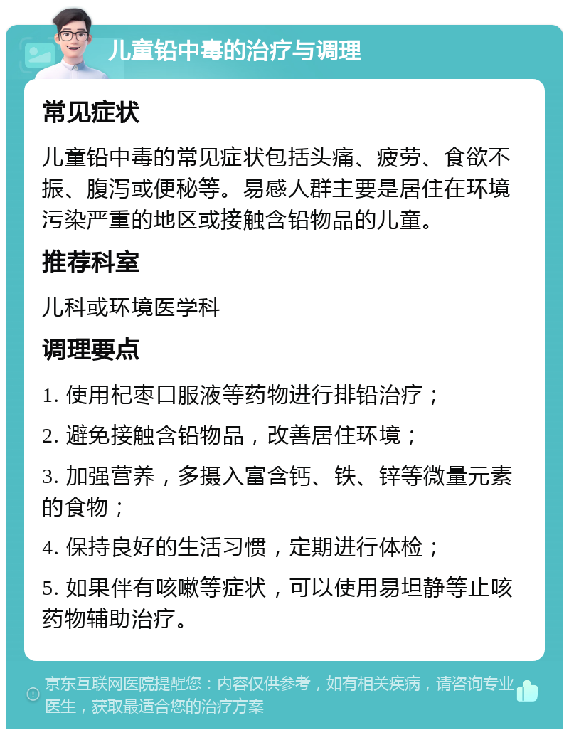 儿童铅中毒的治疗与调理 常见症状 儿童铅中毒的常见症状包括头痛、疲劳、食欲不振、腹泻或便秘等。易感人群主要是居住在环境污染严重的地区或接触含铅物品的儿童。 推荐科室 儿科或环境医学科 调理要点 1. 使用杞枣口服液等药物进行排铅治疗； 2. 避免接触含铅物品，改善居住环境； 3. 加强营养，多摄入富含钙、铁、锌等微量元素的食物； 4. 保持良好的生活习惯，定期进行体检； 5. 如果伴有咳嗽等症状，可以使用易坦静等止咳药物辅助治疗。