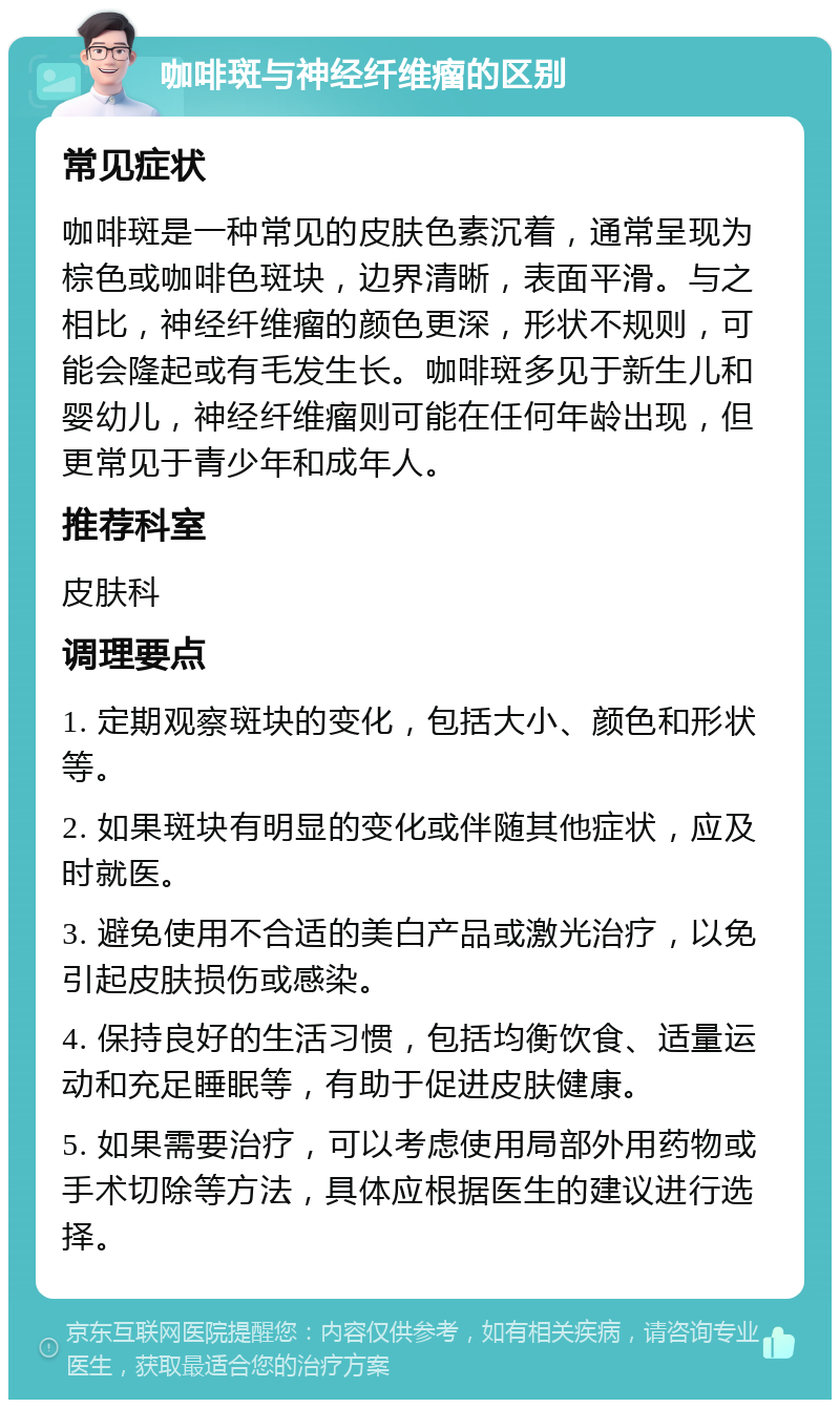 咖啡斑与神经纤维瘤的区别 常见症状 咖啡斑是一种常见的皮肤色素沉着，通常呈现为棕色或咖啡色斑块，边界清晰，表面平滑。与之相比，神经纤维瘤的颜色更深，形状不规则，可能会隆起或有毛发生长。咖啡斑多见于新生儿和婴幼儿，神经纤维瘤则可能在任何年龄出现，但更常见于青少年和成年人。 推荐科室 皮肤科 调理要点 1. 定期观察斑块的变化，包括大小、颜色和形状等。 2. 如果斑块有明显的变化或伴随其他症状，应及时就医。 3. 避免使用不合适的美白产品或激光治疗，以免引起皮肤损伤或感染。 4. 保持良好的生活习惯，包括均衡饮食、适量运动和充足睡眠等，有助于促进皮肤健康。 5. 如果需要治疗，可以考虑使用局部外用药物或手术切除等方法，具体应根据医生的建议进行选择。