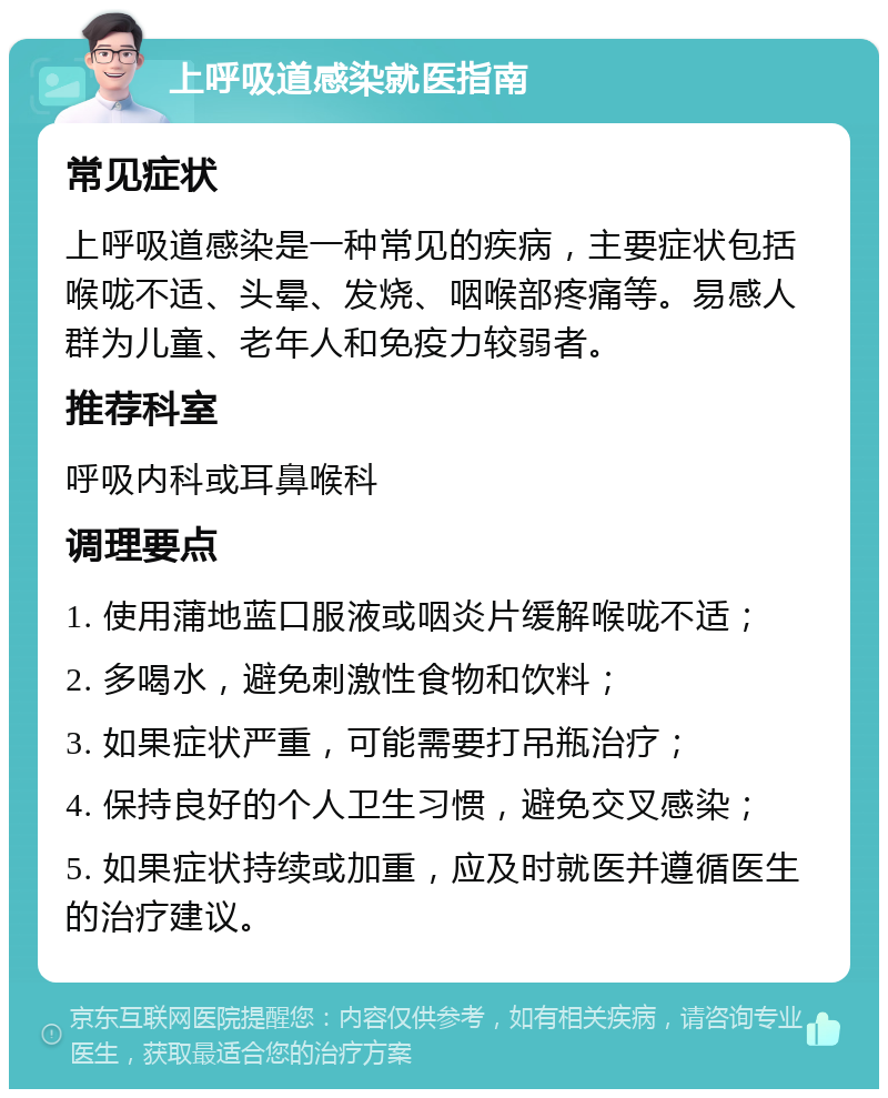 上呼吸道感染就医指南 常见症状 上呼吸道感染是一种常见的疾病，主要症状包括喉咙不适、头晕、发烧、咽喉部疼痛等。易感人群为儿童、老年人和免疫力较弱者。 推荐科室 呼吸内科或耳鼻喉科 调理要点 1. 使用蒲地蓝口服液或咽炎片缓解喉咙不适； 2. 多喝水，避免刺激性食物和饮料； 3. 如果症状严重，可能需要打吊瓶治疗； 4. 保持良好的个人卫生习惯，避免交叉感染； 5. 如果症状持续或加重，应及时就医并遵循医生的治疗建议。