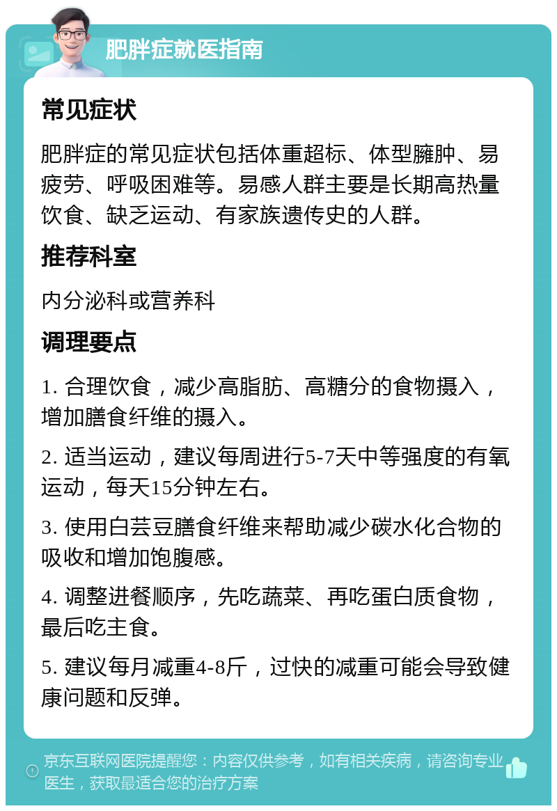 肥胖症就医指南 常见症状 肥胖症的常见症状包括体重超标、体型臃肿、易疲劳、呼吸困难等。易感人群主要是长期高热量饮食、缺乏运动、有家族遗传史的人群。 推荐科室 内分泌科或营养科 调理要点 1. 合理饮食，减少高脂肪、高糖分的食物摄入，增加膳食纤维的摄入。 2. 适当运动，建议每周进行5-7天中等强度的有氧运动，每天15分钟左右。 3. 使用白芸豆膳食纤维来帮助减少碳水化合物的吸收和增加饱腹感。 4. 调整进餐顺序，先吃蔬菜、再吃蛋白质食物，最后吃主食。 5. 建议每月减重4-8斤，过快的减重可能会导致健康问题和反弹。