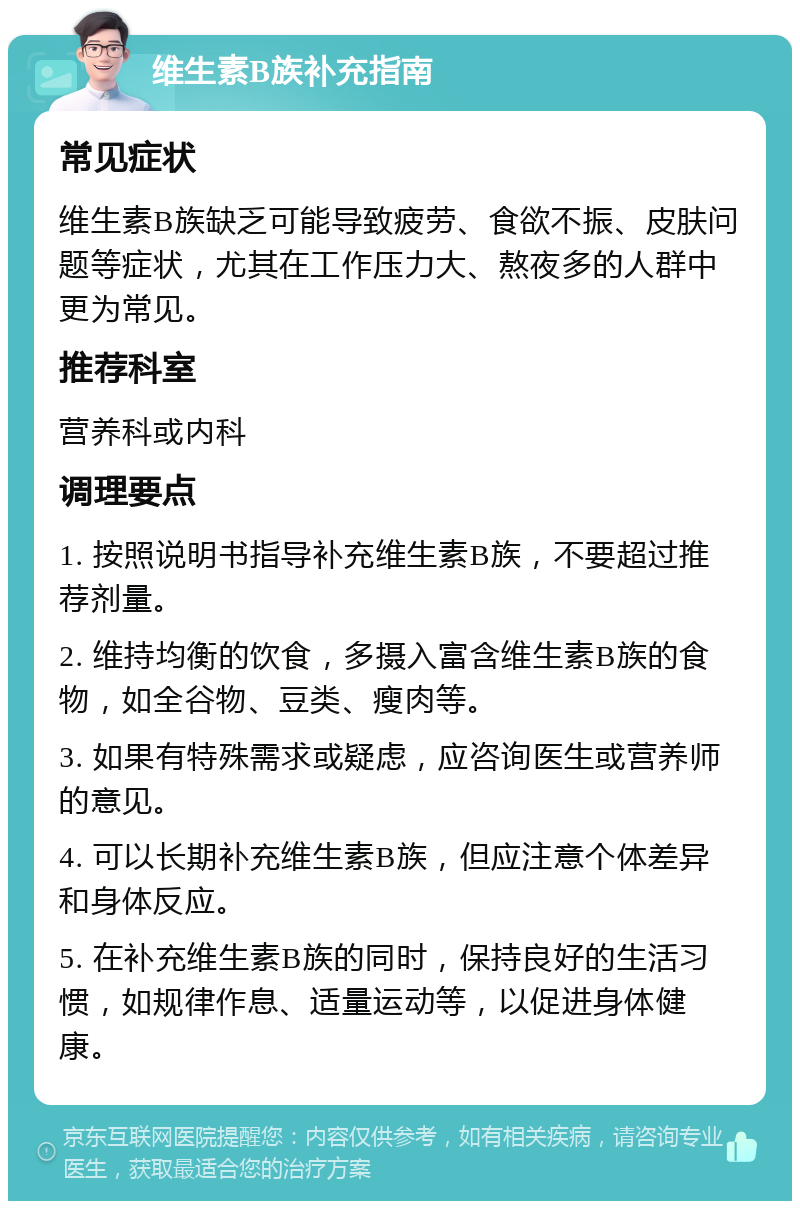 维生素B族补充指南 常见症状 维生素B族缺乏可能导致疲劳、食欲不振、皮肤问题等症状，尤其在工作压力大、熬夜多的人群中更为常见。 推荐科室 营养科或内科 调理要点 1. 按照说明书指导补充维生素B族，不要超过推荐剂量。 2. 维持均衡的饮食，多摄入富含维生素B族的食物，如全谷物、豆类、瘦肉等。 3. 如果有特殊需求或疑虑，应咨询医生或营养师的意见。 4. 可以长期补充维生素B族，但应注意个体差异和身体反应。 5. 在补充维生素B族的同时，保持良好的生活习惯，如规律作息、适量运动等，以促进身体健康。