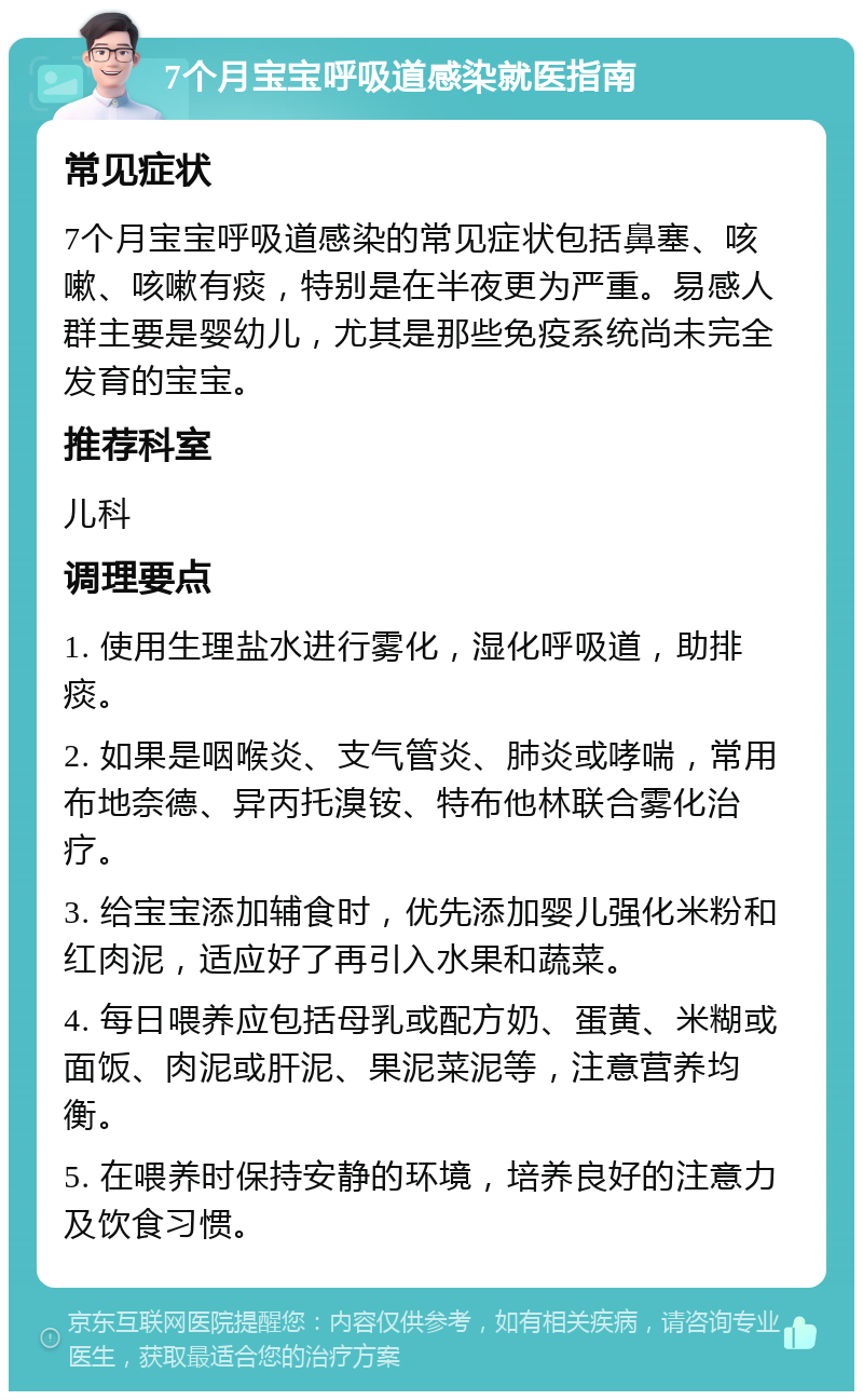 7个月宝宝呼吸道感染就医指南 常见症状 7个月宝宝呼吸道感染的常见症状包括鼻塞、咳嗽、咳嗽有痰，特别是在半夜更为严重。易感人群主要是婴幼儿，尤其是那些免疫系统尚未完全发育的宝宝。 推荐科室 儿科 调理要点 1. 使用生理盐水进行雾化，湿化呼吸道，助排痰。 2. 如果是咽喉炎、支气管炎、肺炎或哮喘，常用布地奈德、异丙托溴铵、特布他林联合雾化治疗。 3. 给宝宝添加辅食时，优先添加婴儿强化米粉和红肉泥，适应好了再引入水果和蔬菜。 4. 每日喂养应包括母乳或配方奶、蛋黄、米糊或面饭、肉泥或肝泥、果泥菜泥等，注意营养均衡。 5. 在喂养时保持安静的环境，培养良好的注意力及饮食习惯。