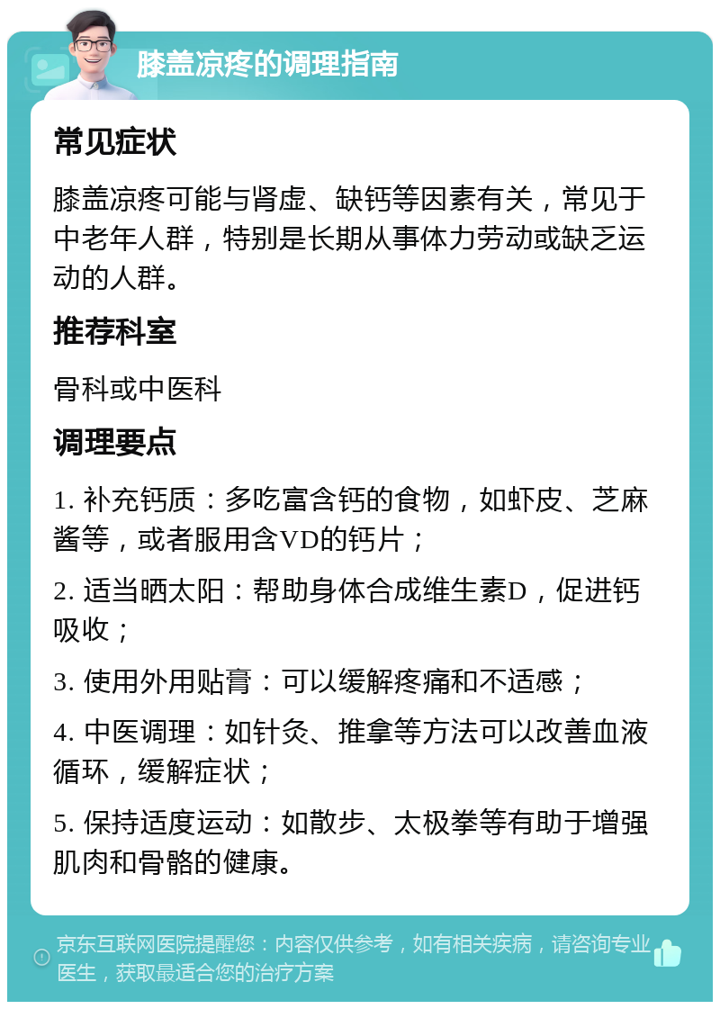 膝盖凉疼的调理指南 常见症状 膝盖凉疼可能与肾虚、缺钙等因素有关，常见于中老年人群，特别是长期从事体力劳动或缺乏运动的人群。 推荐科室 骨科或中医科 调理要点 1. 补充钙质：多吃富含钙的食物，如虾皮、芝麻酱等，或者服用含VD的钙片； 2. 适当晒太阳：帮助身体合成维生素D，促进钙吸收； 3. 使用外用贴膏：可以缓解疼痛和不适感； 4. 中医调理：如针灸、推拿等方法可以改善血液循环，缓解症状； 5. 保持适度运动：如散步、太极拳等有助于增强肌肉和骨骼的健康。