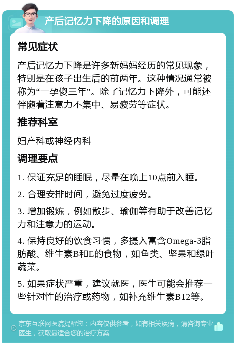 产后记忆力下降的原因和调理 常见症状 产后记忆力下降是许多新妈妈经历的常见现象，特别是在孩子出生后的前两年。这种情况通常被称为“一孕傻三年”。除了记忆力下降外，可能还伴随着注意力不集中、易疲劳等症状。 推荐科室 妇产科或神经内科 调理要点 1. 保证充足的睡眠，尽量在晚上10点前入睡。 2. 合理安排时间，避免过度疲劳。 3. 增加锻炼，例如散步、瑜伽等有助于改善记忆力和注意力的运动。 4. 保持良好的饮食习惯，多摄入富含Omega-3脂肪酸、维生素B和E的食物，如鱼类、坚果和绿叶蔬菜。 5. 如果症状严重，建议就医，医生可能会推荐一些针对性的治疗或药物，如补充维生素B12等。