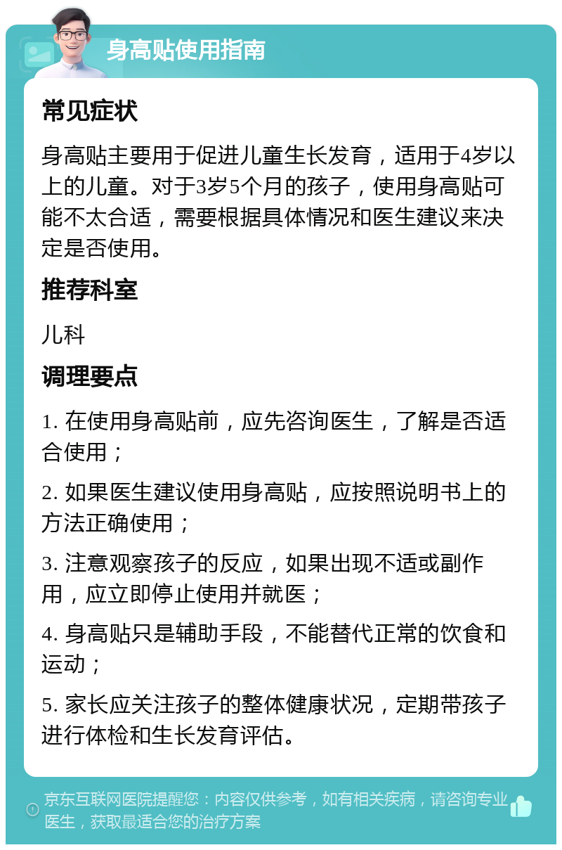 身高贴使用指南 常见症状 身高贴主要用于促进儿童生长发育，适用于4岁以上的儿童。对于3岁5个月的孩子，使用身高贴可能不太合适，需要根据具体情况和医生建议来决定是否使用。 推荐科室 儿科 调理要点 1. 在使用身高贴前，应先咨询医生，了解是否适合使用； 2. 如果医生建议使用身高贴，应按照说明书上的方法正确使用； 3. 注意观察孩子的反应，如果出现不适或副作用，应立即停止使用并就医； 4. 身高贴只是辅助手段，不能替代正常的饮食和运动； 5. 家长应关注孩子的整体健康状况，定期带孩子进行体检和生长发育评估。