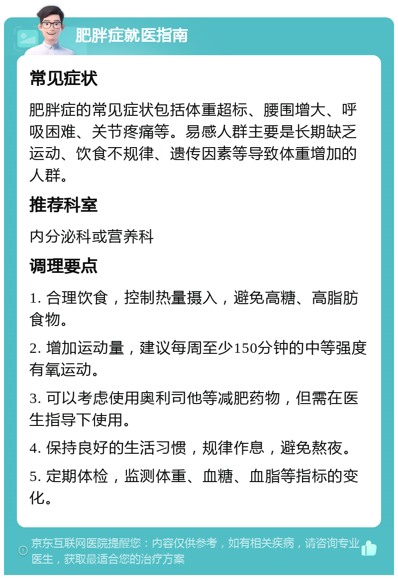 肥胖症就医指南 常见症状 肥胖症的常见症状包括体重超标、腰围增大、呼吸困难、关节疼痛等。易感人群主要是长期缺乏运动、饮食不规律、遗传因素等导致体重增加的人群。 推荐科室 内分泌科或营养科 调理要点 1. 合理饮食，控制热量摄入，避免高糖、高脂肪食物。 2. 增加运动量，建议每周至少150分钟的中等强度有氧运动。 3. 可以考虑使用奥利司他等减肥药物，但需在医生指导下使用。 4. 保持良好的生活习惯，规律作息，避免熬夜。 5. 定期体检，监测体重、血糖、血脂等指标的变化。