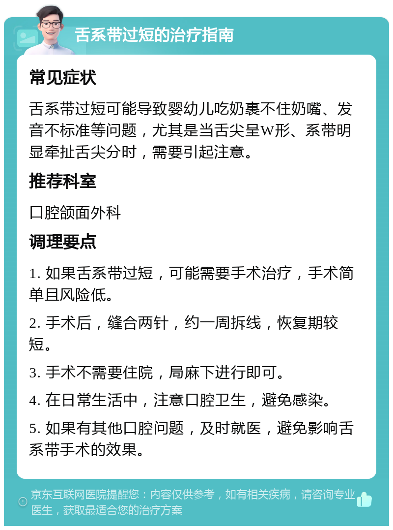 舌系带过短的治疗指南 常见症状 舌系带过短可能导致婴幼儿吃奶裹不住奶嘴、发音不标准等问题，尤其是当舌尖呈W形、系带明显牵扯舌尖分时，需要引起注意。 推荐科室 口腔颌面外科 调理要点 1. 如果舌系带过短，可能需要手术治疗，手术简单且风险低。 2. 手术后，缝合两针，约一周拆线，恢复期较短。 3. 手术不需要住院，局麻下进行即可。 4. 在日常生活中，注意口腔卫生，避免感染。 5. 如果有其他口腔问题，及时就医，避免影响舌系带手术的效果。