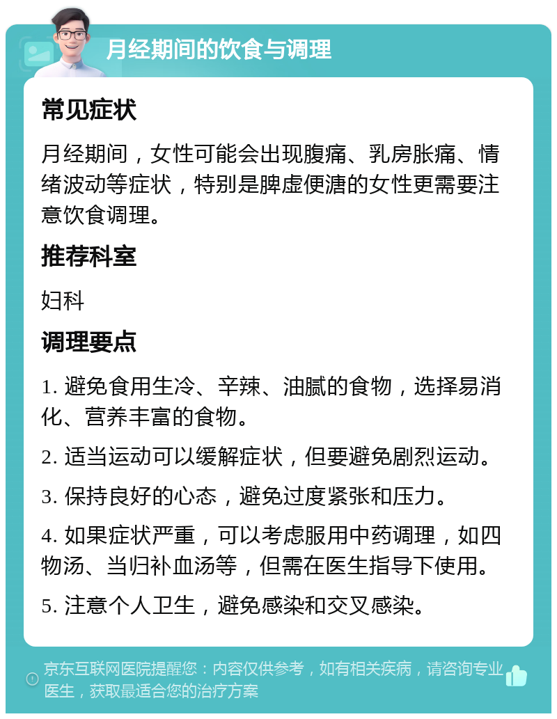 月经期间的饮食与调理 常见症状 月经期间，女性可能会出现腹痛、乳房胀痛、情绪波动等症状，特别是脾虚便溏的女性更需要注意饮食调理。 推荐科室 妇科 调理要点 1. 避免食用生冷、辛辣、油腻的食物，选择易消化、营养丰富的食物。 2. 适当运动可以缓解症状，但要避免剧烈运动。 3. 保持良好的心态，避免过度紧张和压力。 4. 如果症状严重，可以考虑服用中药调理，如四物汤、当归补血汤等，但需在医生指导下使用。 5. 注意个人卫生，避免感染和交叉感染。